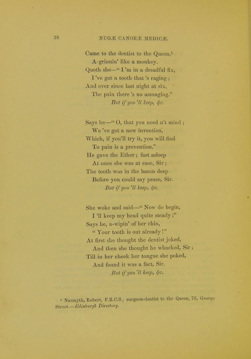 Carae to the dentist to the Queen,i A'grinnin' like a monkey. Quoth she— I 'm in a dreadful fix, I 've got a tooth that 's raging ; And ever since last night at six, The pain there 's no assuaging. But ifyou 'II keep, ^c. Says he— 0, that you need n't mind ; We 've got a new invention, Which, if you'll try it, you will find To pain is a prevention. He gave the Ether; fast asleep At once she was at ease, Sir; The tooth was in the bason deep Before you could say pease, Sir. But if you 'U keep, (J-c. She woke and said— Now do begin, I '11 keep my head quite steady; Says he, a-wipin' of her chin,  Your tooth is out already ! At first she thought the dentist joked, And then she thought he whacked, Sir; Till in her cheek her tongue she poked, And found it was a fact, Sir. But if you 'II keep, ^c. 1 Nasmyth, Robert, F.R.C.S., surgeon-dentist to the Queen, 78, George gti-ect.—iiWt«6M?-(;/i Directory.