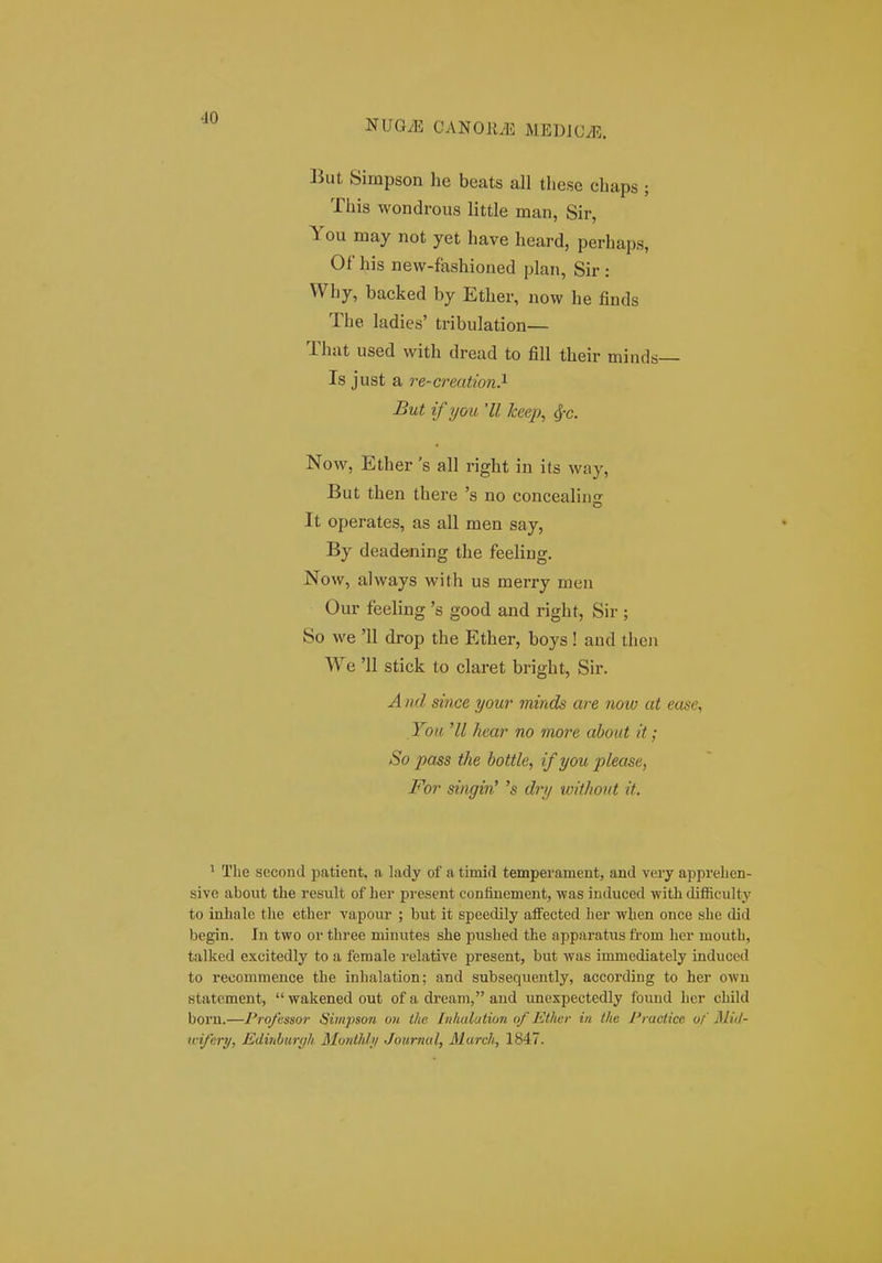 NUGyE CANOJi.'E MEDJCiE. But Simpson he beats all tliese chaps ; This wondrous little man, Sir, You may not yet have heard, perhaps, Of his new-fashioned plan, Sir : Why, backed by Ether, uow he finds The ladies' tribulation— That used with dread to fill their minds— Is just a re-ci-eation^ But if you 'II keej), 4'C. Now, Ether 's all right in its way, But then there 's no concealins It operates, as all men say, By deadening the feeling. Now, always with us merry men Our feeling 's good and right, Sir ; So we '11 drop the Ether, boys! and then We '11 stick to claret bright, Sir. A nd since your minds are now at ease, You 'II hear no more dbout it; So pass the bottle, ifyou please, For singin' 's dry without it. ' Tbe second patient, a lady of a timid temperament, and veiy apprelien- sive about tlie result of laer present coniinement, was induced witli difficulty to inhalc tlie ether vapour ; but it speedily afFected her when once she did begin. In two or three minutes she pushed the apparatus from hcr mouth, talked excitedly to a female relative present, but was immediately induced to recommence the inhalation; and subsequently, according to her owu statement, wakenedout of a dream, aud unexpectedly foimd her child boru.—Professor Simpson on the Inhulution of Ethcr in the Practice of MiJ- wifery, Edinburyh JSlonthly Journal, March, 1847.
