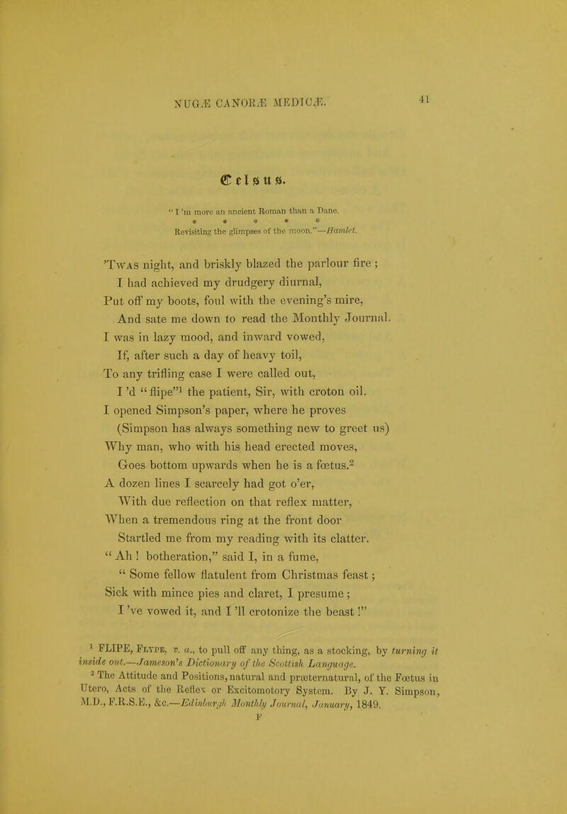  l 'm more an ancient Roman than a Dane. » • » • * Revisiting the glirapses of the mor,n.—f{anUi't. 'TwAS iiight, and briskly blazed the parlour fire ; I had achieved my drudgery diurnal, Put off my boots, foul with the evening's mire, And sate me down to read the Monthly Journal. I was in lazy mood, and inward vowed, If, after such a day of heavy toil, To any trifling case I were called out, I 'd flipe^ the patient, Sir, with croton oil. I opened Simpson's paper, where he proves (Simpson has always something new to greet us) Why man, who with his head erected moves, Goes bottom upwards when he is a fcetus.^ A dozen lines I scarcely had got o'er, With due reflection on that reflex matter, When a tremendous ring at the front door Startled me from my reading with its clatter.  Ah ! botheration, said I, in a fume,  Some fellow flatulent from Christmas feast; Sick with mince pies and claret, I presume; I 've vowed it, and I '11 crotonize the beast! * FLIPE, Pltpe, V. to pull off any thing, as .a stocking, by turning it inside out.—/ameson's Dictiondrij of thti Swttisli. Language. * The Attitude and Positions, natural and prteternatur.al, of the Foetus in Utcro, Acts of the lleflex or Excitomotory System. I3y .1. Y. Simpson, M.D., F.R.S.E., kc.—Edhibnrjli Montldy Jounud, Jdmcari/, 1849.