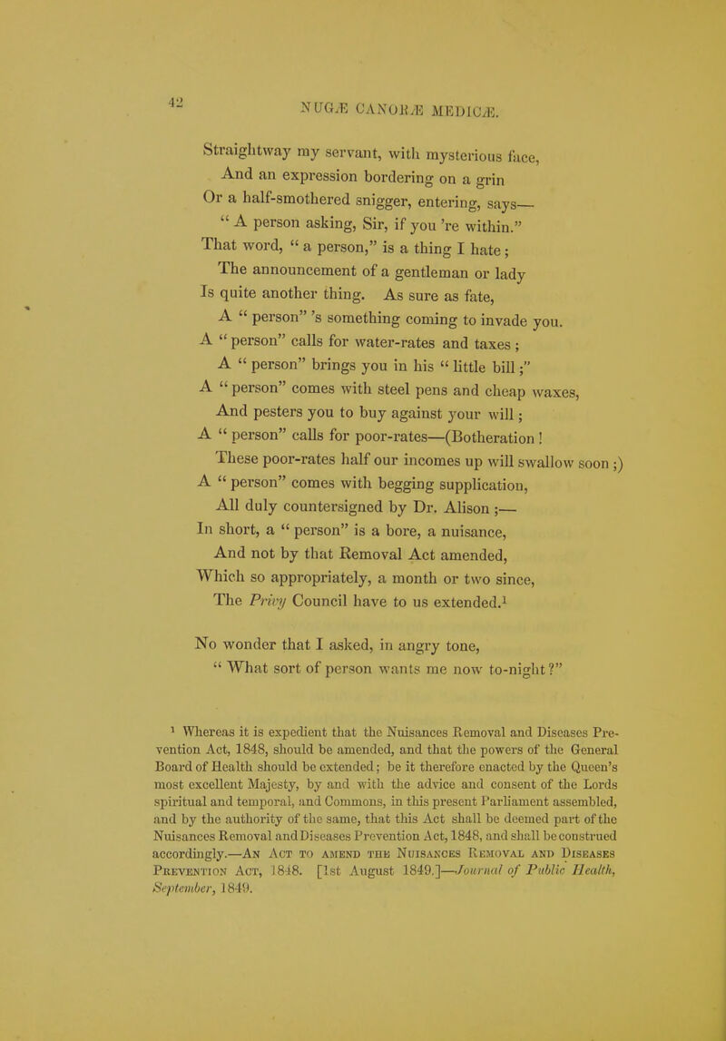 Straightway ray servant, with raysterious face, And an expression bordering on a grin Or a half-smothered snigger, entering, says  A person asking, Sir, if you 're within. That word,  a person, is a thing I hate; The announcement of a gentleman or lady Is quite another thing. As sure as fate, A  person 's something coming to invade you. A  person calls for water-rates and taxes; A  person brings you in his  little bill; A  person comes with steel pens and cheap waxes, And pesters you to buy against your will; A  person calls for poor-rates—(Botheration ! These poor-rates half our incomes up will swallow soon ;) A  person comes with begging supplicatiou, All duly countersigned by Dr. Alison ;— In short, a  person is a bore, a nuisance, And not by that Removal Act amended, Which so appropriately, a month or two since, The Privy Council have to us extended.^ No w^onder that I asked, in angry tone,  What sort of person wants me now to-night? ' Whereas it is expedient that the Nuisances Removal and Diseases Pre- yention Act, 1848, should be amended, and that tlie powers of the General Board of Health should be extended; be it therefore enactcd by the Qucen's most excellent Majesty, by and with the advice and consent of the Lords spiritual and temporal, and Commons, in this present Parliament assembled, and by the authority of thc same, that this Act shall be deemed pai-t of the Nuisances Removal andDiseases Prevention Act, 1848, and shall beconstrued accordingly.—An Act to aimend the Nuisaxces Removal and Diseases Pkevention Act, 1848. [Ist August 1849.']—/oiirnal of Piiblic liealtk, Septembei; 1849.
