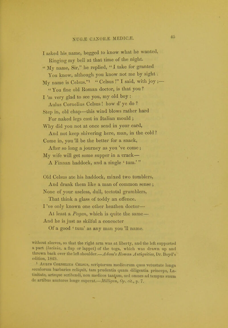 I asked his name, begged to know what he wanted, Ringiiig my bell at that time of the night. « My name, Sir, he replied,  I take for granted You know, although you know not me by sight ; My name is Celsus.i u Celsus ! I said, with joy ;—  You fine old Roman doctor, is that you ? I 'm very glad to see you, my old boy: Aulus Cornelius Celsus ! how d' ye do ? Step in, old chap—this wind blows rather hard For naked legs cast in Italian mould ; Why did you not at once send in your card, And not keep shivering here, man, in the cold? Come in, you '11 be the better for a snack, After so long a journey as you 've come ; My wife will get some supper in a crack— A Finnan haddock, and a single ' tum.'  Old Celsus ate his haddock, mixed two tumblers, And drank them like a man of common sense; None of your useless, duU, teetotal grumblers, That think a glass of toddy an olFence. I 've only known one other heathen doctor— At least a Pagan, which is quite the same— And he is just as skilful a concocter Of a good ' tum' as any man you '11 name. witliout slceves, so that the right arm was at liberty, and the left supported a part {lacinia, a flap or lappet) of the toga, -which was drawn up and thrown back over the left shoulder Adam's Roman Antiquities, Ur. Boyd's edition, 1849. 1 AuLUS CoENELius Celsus, scriptorum medicorum quos vetustate longa scculorum barbaries rcliquit, tam prudcntia quam diligcntia prinecps, La- tinitate, artcquc scribendi, noii medicos tan^um, sed omnes ad tempus suum dc artibus auctores longe superat.—Mlllyjan, Op. cit., p. 7.