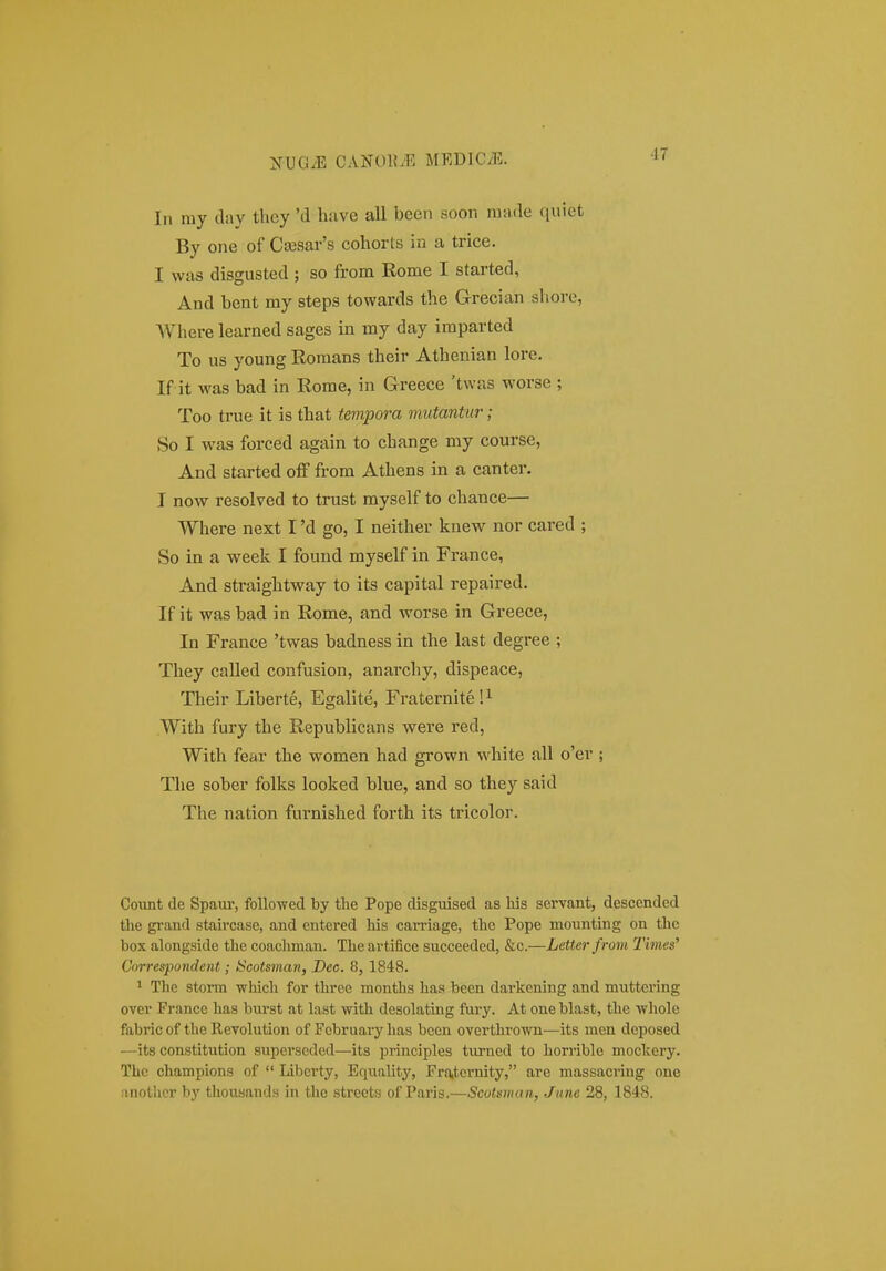 In my day they 'd huve all been soon raiwle quict By one of Ca3sar's cohorts in a trice. I was disgusted ; so from Rome I started, And bcnt my steps towards the Grecian shore, Where learned sages in my day imparted To us young Romans their Athenian lore. If it was bad in Rome, in Greece 'twas worse ; Too true it is that tempora mutantur; So I was forced again to change my course, And started ofF from Athens in a canter. I now resolved to trust myself to chance— Where next I 'd go, I neither kuew nor cared ; So in a week I found myself in France, And straightway to its capital repaired. If it wasbad in Rome, and worse in Greece, In France 'twas badness in the last degree ; They called confusion, anarchy, dispeace, Their Liberte, Egalite, Fraternite!^ With fury the Republicans were red, With fear the women had grown white all o'er ; The sober folks looked blue, and so they said The nation furnished forth its tricolor. Covmt de Spam', foUowed by the Pope disguised as his servant, descended the grand staircase, and entered Ms carriage, the Pope mounting on tlie box alongside the coachman. Theartifice succeeded, &c.—Letterfrom Times' Correspondent; Hcotsman, Dec. 8, 1848. ' The storm -which for three months has been darkening and muttcring ovev France has burst at last with desolating fury. At one blast, the -whole fabric of the Revolution of Fcbruary lias been overthrown—its men doposed —its constitution superscded—its principles turned to horrible moclcery. Thc champions of  Libcrty, Equality, Frattcrnity, are massacring one anothcr by thousands in tlie strccts of Paris.—Scotsniaii, Jiine 28, 1848.