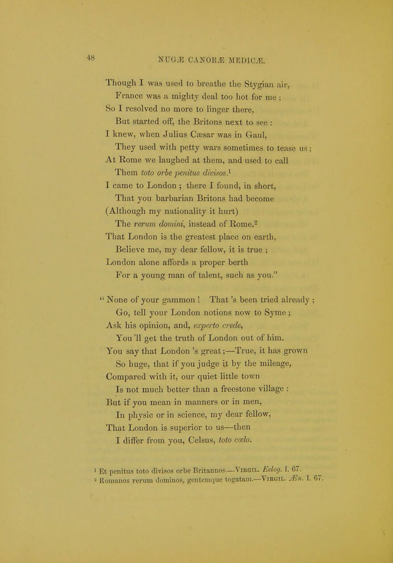 Though I was used to breathe the Stygian air, France was a mighty deal too hot for me ; So I resolved no more to linger there, But started off, the Britons next to see : I knew, when Julius Caesar was in Gaul, They used with petty wars sometiraes to teasie us At Rome we laughed at them, and used to call Them toto orbe pemtus divisos} I came to London ; there I found, in short, That you barbarian Britons had become (Although my nationality it hurt) The rerum doniim, instead of Rome.^ That London is the greatest place on earth, Believe me, my dear fellow, it is true ; London alone affords a proper berth For a young man of talent, such as you.  None of your gammon ! That 's been tried ah-eady Go, tell your London notions now to Syrae ; Ask his opinion, and, experto crede, You'll get the truth of London out of hira. You say that London 's great;—True, it has grown So huge, that if you judge xt by the mileage, Compared with it, our quiet little town Is not much better than a freestone village : But if you mean in manners or in men, In physic or in science, my dear fellow, That London is superior to us—then I differ from you, Celsus, toto ccelo. Et penitus toto divisos orbe Britannos—Virgii-. Eclog. I. 67. Komanos rerum dominos, gentemque togatam.—Virgil. jEh. I