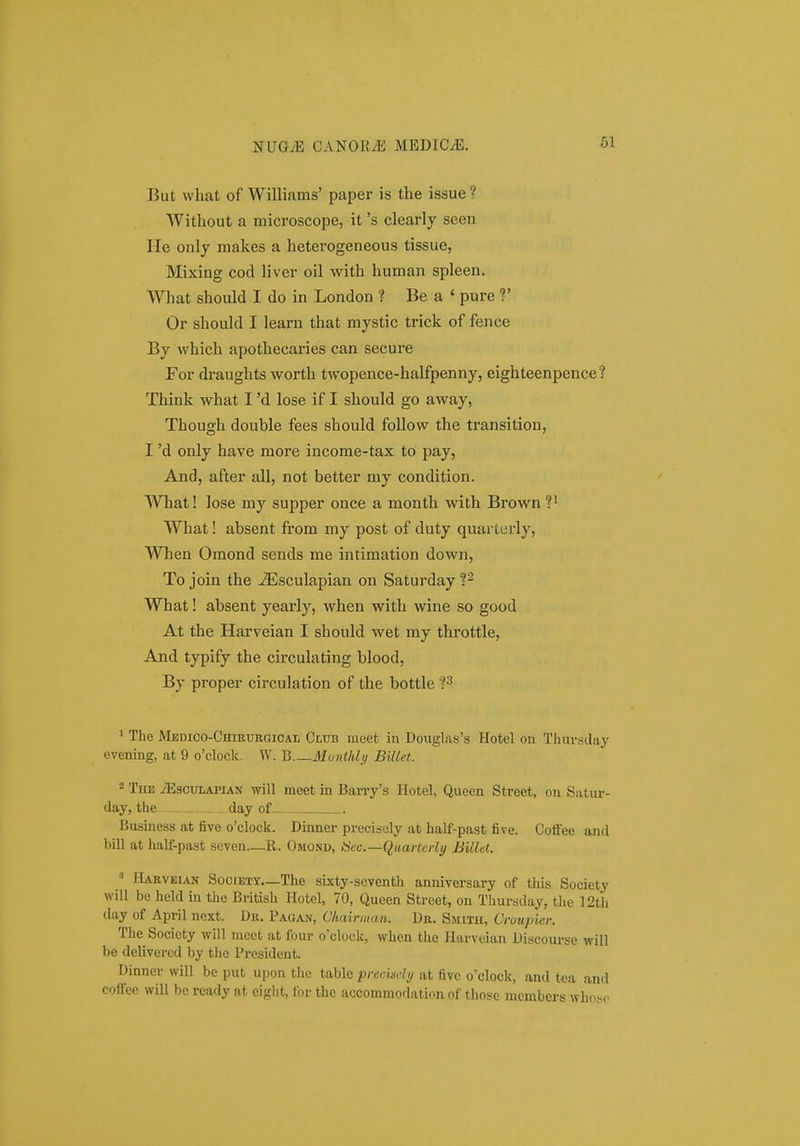 But vvbat of Williams' paper is the issue ? Without a microscope, it 's clearly seen He only makes a heterogeneous tissue, Mixing cod liver oil with human spleen. What should I do in London 1 Be a ' pure V Or should I learn that mystic trick of fence By which apothecaries can secure For draughts worth twopence-halfpenny, eighteenpence? Think what I 'd lose if I should go away, Though double fees should follow the transition, I 'd only have more incorae-tax to pay, And, after all, not better my condition. What! lose my supper once a month with Brown ?i What! absent from my post of duty quarterly, Wlien Omond sends me intimation down, To join the -^sculapian on Saturday P What! absent yearly, when with wine so good At the Harveian I should wet my throttle, And typify the circulating blood, By proper circulation of the bottle ?3 ' The MEmco-CHiRURGiCAi, Club meet in Douglas's Hotel oa Tliuvsday evening, at 9 o'clock. W. B Mvnt/Uij Billet. 2 TiiE iEscuLAPiAN will meet in Barry's Hotel, Queen Street, on Satur- day, the day of Busmess at five o'clock. Dinner precisely at half-past five. Coffee and bill at hall-past scven—R. Omoni», iScc.—Quarterly Billet. ' PIakveian Society—The sixty-scventh anniversary of tliis Society will be held in thc British Hotel, 70, Qucen Street, on Thursday, the 12tii day of April next. Dii. Pagajv, Cluiirnian. Dn. Smith, Cruupier. The Socicty will meet at four o'clock, when the liarveian Discourse will be dclivered by t)ie President. Dinncr vvill bc put upon thc tablc precisdi/ at five o'clock, and tea and cofFcc will bc rcatly at cight, for thc accommodation of thosc mcmbers who.so