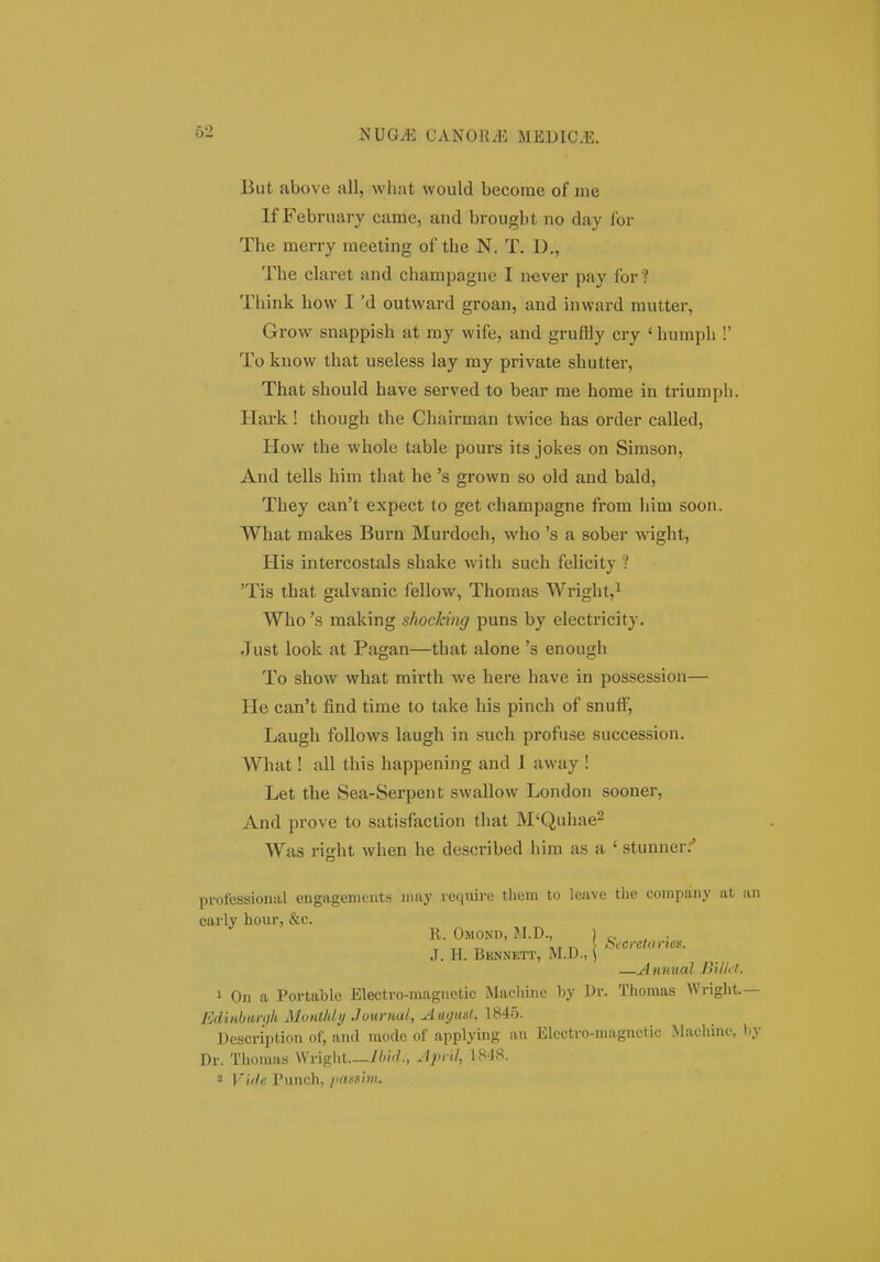 But above all, what would becorae of me If February came, and brougbt no day for The merry meeting of the N. T. 1)., The claret and champagne I never pay for? Think how I 'd outward groan, and inward mutter, Grow snappish at my wife, and gruffly cry ' humph !' To know that useless lay my private shutter, That should have served to bear me home in triumph. Hark ! though the Chairman twice has order called, How the whole table pours its jokes on Sirason, And tells him that he 's grown so old and bald, They can't expect to get champagne from him soon. What makes Burn Murdoch, who 's a sober wight, His intercostals shake with such felicity ? 'Tis that galvanic fellow, Thomas Wright,^ Who 's making shocking puns by electi-icity. Just look at Pagan—that alone 's enough To show what mirth we here have in possession— He can't find time to take his pinch of snufF, Laugh foUows laugh in such profuse succession. What! all this happening and 1 away ! Let the Sea-Serpent swallow London sooner, And prove to satisfaction that M^Quhae^ Was right when he described hira as a ' stunner;' professional engagenicnts niay require them to leave the company at an carly hour, &c. R. Omond, M.D., ) c. , • J. H. Bknnett, M.D., \ —Annual Billft. 1 On a Portable Electro-raagnetic Macliinc by Dr. Thomas Wright.— Edinbanih Monthiy Journal, Aagust, 1845. Description of, and modc of applying an Elcctro-magnctic Machine, hy Dr. Thomas Wriglit.—//V., April, IH-JS.