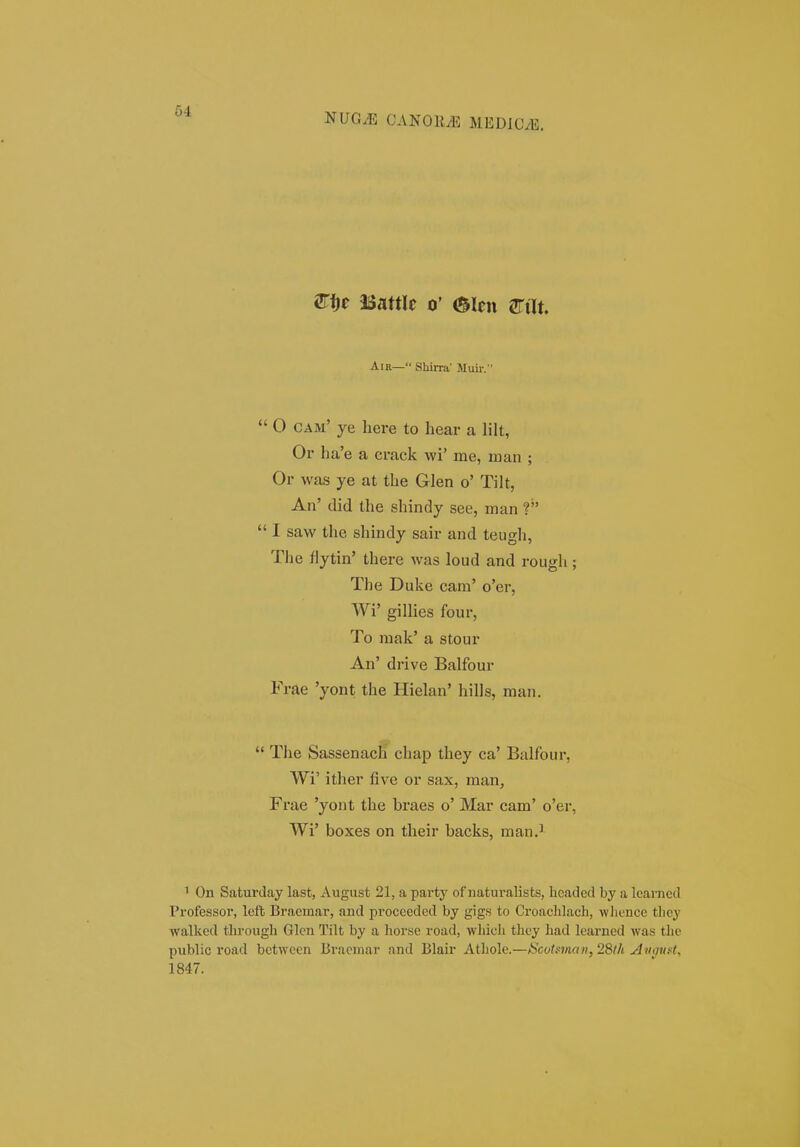 NUG^ GANOE.E MEDlGyB. STfie asattlc 0' mtn m\t, AiR— SLirnt' Muir. 0 cam' ye here to hear a lilt, Or ha'e a crack wi' me, rnan ; Or was ye at the Glen o' Tilt, An' did the shindy see, man 1 I saw the shindy sair and teugli, The fiytin' there was loud and rough ; The Duke cara' o'er, Wi' gillies four, To raak' a stour An' drive Balfour Frae 'yont the Hielan' hills, man. The Sassenach chap they ca' Balfour, Wi' ither &ve or sax, man, Frae 'yont the braes o' Mar cam' o'er, Wi' boxes on their backs, man.^ 1 On Saturday last, August 21, a party of naturalists, headcd by a learned Professoi, left Braemar, and proceeded by gigs to Croachlacli, wlience they walked tlirough Glcn Tilt by a horse road, which thcy had lcarned was the public road betwcen Bracmar and Blair Athole.—ScoUman,2Sth An^uet^ 1847.