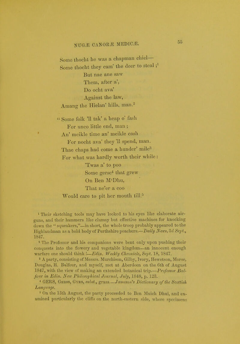 Sonic thocht he was a chapman chiel— Some thocht they cam' the deer to steal;' But nae ane saw Them, after a', Do ocht ava' Against the law, Amang the Hielan' hills, man.-  Some folk '11 tak' a heap o' fash For unco little end, man ; ' An' meikle time an' meikle cash For nocht ava' they '11 spend, man. Thae chaps had come a hunder' mile^ For what was hardly worth their whilc: 'Twas a' to poo Some gerse'* that grew On Ben M'Dhu, That ne'er a coo Would care to pit her mouth till.''' 1 Their sketching tools may have looked to his eyes like elaborate air- guns, and their hammcrs like clumsy but efifective machines for knocking down the  squeakers,—in short, the whole troop probably appeared to the Highlandman as a bold body of Perthshire poachers.—JDaily News, 3d Sept., 1847.  The Professor and his companions were bent only upon pushing tlieir conf(uests into the flowcry and vegetable kingdom—an innocent cnough wai*fare one should think !—Edin. Week/y Chronicle, Sejit. 18, 1847. ' A party, consisting of Messrs. Murchison, Gilby, Ivory, Hewetson, Morse, Douglas, H. Balfour, and myself, met at Aberdeen on the Cth of August 1847, witli the view of making an extended botanical trip.—Frofessor Bal- fonr in Edin, Neie Pltilo$oi>lncal Journal, July, 1848, p. 123. ■* GERS, Gerss, Gyhs, subst., grass Jamesoii.'s Dictionary of the Scottish Lanyiinge. On the 13th August, the party proceeded to Bcn Muich Dhui, and ex- amined particularly tlic clifts on the north-eastern side, whcre spccimens