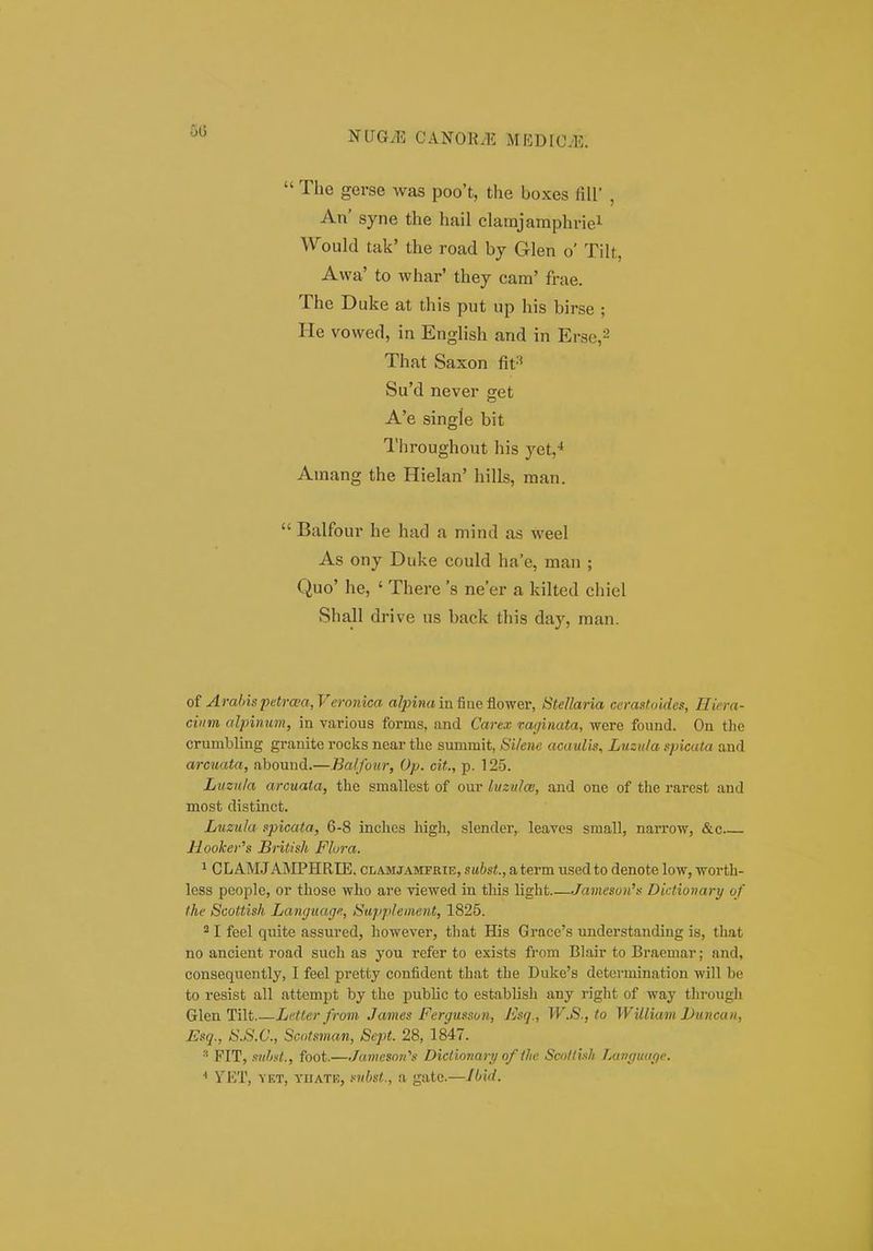 00  The gerse was poo't, the boxes fiU' , An' syne the hail clamjamphriei Would tak' the road by Glen o' Tilt, Awa' to whar' they cam' frae. The Duke at this put up his birse ; He vowed, in English and in Erse,-' That Saxon fit^' Su'd never get A'e single bit Throughout his yet,* Amang the Hielan' hills, man.  Balfour he had a mind as weel As ony Duke could ha'e, man ; Quo' he, ' There 's ne'er a kilted chiel Shall drive us back this day, man. of Arahispetrwa,Veronica a/^ina infiaeflower, Stellaria cerastoides, Hiera- ciiim alpiiium, in various forms, and Carex vaginata, were found. On the crumbling granite rocks near tbe summit, Silene acauUs, Lusula spicata and arcuata, abound.—Balfoiir, Op. cit., p. 125. Luzula arcuata, the smallest of our litzulw, and one of the rarest and most distinct. Luzula spicata, 6-8 inches high, slender, leaves small, narrow, &c Hooker's British Flora. 1 CL AM.J AMPHRIE. ci.a.mjamfrie, subst., a term used to denote low, -worth- less people, or those who are viewed in this light.—Jai>ieson's Dictionary of the Scottish Language, Supplement, 1825. I feel quite assured, however, that His Grace's understanding is, that no ancient road such as you refer to exists from Blair to Braemar; and, consequently, I feel pretty confident that the Duke's detcrmination will be to resist all attempt by the public to establish any right of way through Glen Tilt.—Letler from James Fergusson, Jisq., W.S.,to William Duncan, Esq., S.S.C., Scotsman, Sept. 28, 1847.  FIT, suhst., foot.—Ja.meso7i''s Dictiojiari/ o/ tlic Scollish jMiHiiuicie. * YKT, YET, YIIATK, siibst., ii gatc.—Jbhl.