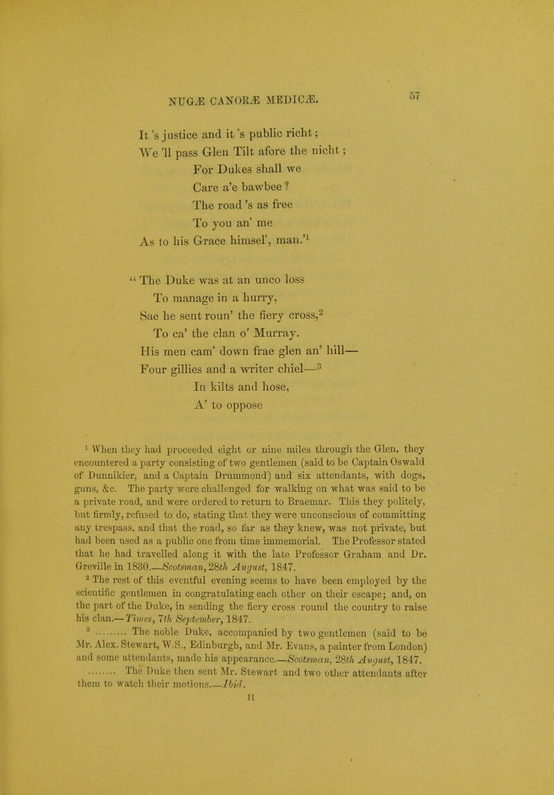 It 's justice and it 's public richt; We '11 pass Glen Tilt afore the nicht; For Dukes shall we Care a'e bawbee ? The road 's as free To you an' me As to his Grace himsel', raan.'i  The Duke was at an unco loss To manage in a hurry, Sae he sent roun' the fiery cross,^ To ca' the clan o' Murray. His men cam' down frae glen an' hill— Four gillies and a writer chiel—^ In kilts and hose, A' to oppose ' When tliL-y hacl proceeded eight or niue miles throug]i the Glen, they encoimtered a party consisting of two gentlemen (said to be Captain Oswald of Dunnikier, and a Captain Drummond) and six attendants, with dogs, guns, &c. The party were challenged for walking on what was said to be a private road, and were ordered to return to Braemar. This they politely, but firmly, refused to do, stating that they were unconscious of committing any trespass, and that tlie road, so far as they knew, was not private, but had been used as a public one from time immemorial. The Professor stated that he had travelled along it with the late Professor Graham and Dr. Greville m 1830 Scotsman,2iith August, 1847. ^ The rest of this cventful evening seems to have been employed by the scientific gentlemen in congratulating each other on their escape; and, on the part cf the Diike, in sending the fiery cross round thc country to raise his clan.—Ith September, 1847. ' The noblc Duko, accompanied by two gentlemen (said to be Mr. Alex. Stewart, W.S., Ediubui-gh, and Mr. Evans, a painter from London) and somc attendants, made his appcarancc Sootsman, 28th Avgust, 1847. Tlic I)nkc then sent Mr. Stowart and two other atteudants after them to watch tlieir motions lbi<l. II