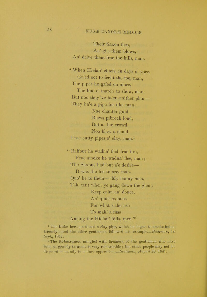 68 Their Saxon foes, An' gi'e thera blows, An' di-ive them frae the hills, raan. When Hielan' chiefs, in days o' yore, Ga'ed oot to fecht the foe, man, The piper he ga'ed on afore, The line o' march to show, man. But noo they 've ta'en anither plan— They ha'e a pipe for ilka man : Nae chanter guid Blaws pibroch loud, But a' the crowd Noo blaw a cloud PVae cutty pipes o' clay, raan.^ Balfour he wadna' fled frae fire, Frae smoke he wadna' flee, raan ; The Saxons had but a'e desire— It was the foe to see, man. Quo' he to them—' My bonny men, Tak' tent when ye gang down the glen ; Keep cahn an' douce, An' quiet as puss, For what 's the use To mak' a fuss Amang the Hielan' hills, men.'^ ' The Dukc here produced a clay-pipe, whicli he began to smoko iudus- liioiisly; avid thc other gentlemen foUowed his example Scotman, lal ISfpl., 1847. - 'J'he Ibrbcarance, mingled with liruiucss, of the genfclemen who have i)ccn so grossly trcatcd, is very rcmarkabh;; but ofchcr people may not bc