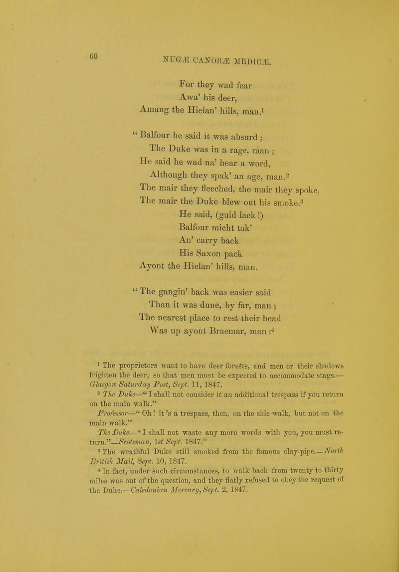 uo Foi' they vvad fear Awa' his deer, Amang the Hielan' hills, man.i  Balfour he said it was absurd ; The Duke was in a rage, man ; He said he wad na' hear a word, Although they spak' an age, maii.2 The mair they fleeched, the mair they spoke, The mair the Duke blew out his smoke.=' He said, (guid lack !) Balfour micht tak' An' carry back His Saxon pack Ayont the Hiehin' hills, man.  The gangin' back was easier said Than it was dune, by far, man ; The nearest place to rest their head Was up ayont Braemar, man ^ The proprietors want to have deer foreSts, and men or their shadows ffighten the deer, so that men must be expected to accommodate stags.— Qlasgov) Satiirday Post, Scpt. 11, 1847. 2 The Duke— I shall not cousider it an additional trespass if you rcturu on the main walk. Professor— Oh! it 's a trespass, then, on the side walk, but not on the main walk. The Duke— I shall not waste any more words with you, you must re- turn.—Scoisman, Isi Sept. 1847. ^ The wrathful Duke still smoked from the ftimous clay-pipe.—North British Mail, Sept. 10, 1847. In fact, under such circumstances, to -walk back from twcuty to thirty iniles was out of the question, and they flatly refused to obey the request of
