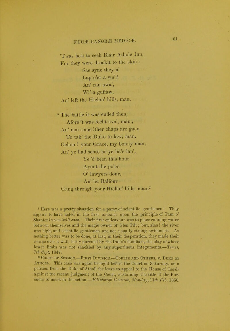NUG^E MEDICyE. (51 'Twas best to seek Blair Athole Inn, For they were di-ookit to the skin : Sae syne they a' Lap o'er a wa',i An' ran awa', Wi' a guffaw, An' left the Hielan' hills, man.  The battle it was ended then, Afore 't was focht ava', man ; An' noo some ither chaps are gaen To tak' the Duke to law, raan. Ochon ! your Grace, my bonny raan, An' ye had sense as ye ha'e lan', Ye 'd been this hour Ayont the po'er 0' lawyers dour, An' let Balfour Gang through your Hielan' hills, man.'^ 1 Here was a pretty situation for a party of scientific gentlemen! They appear to liave acted in the first instance upon tlie principle of Tam o' Shanter iw cunsimili casu. Their first endeavour ■was to place running water betwcen themselves and the magic owner of Glen Tilt; but. alas! the river was high, and scientific gentlemen are not usually strong swimmers. As nothing better was to be done, at last, in their desperation, they made their escape over a wall, hotly pursued by the Duke's familiars, the play of whose lower limbs was not shackled by any superfluous integuments.—Times, Itli Sept. 1847. * CouET or Session—Pikst Division.—Toriiie and Othees, V. DUICE OF Atholl. This case was again brought before the Court on Saturday, on a pctition from the Duke of Atholl for leave to appcal to the House of Lords against tnc rccent judgment of tlie Court, sustaining the title of the Pur-