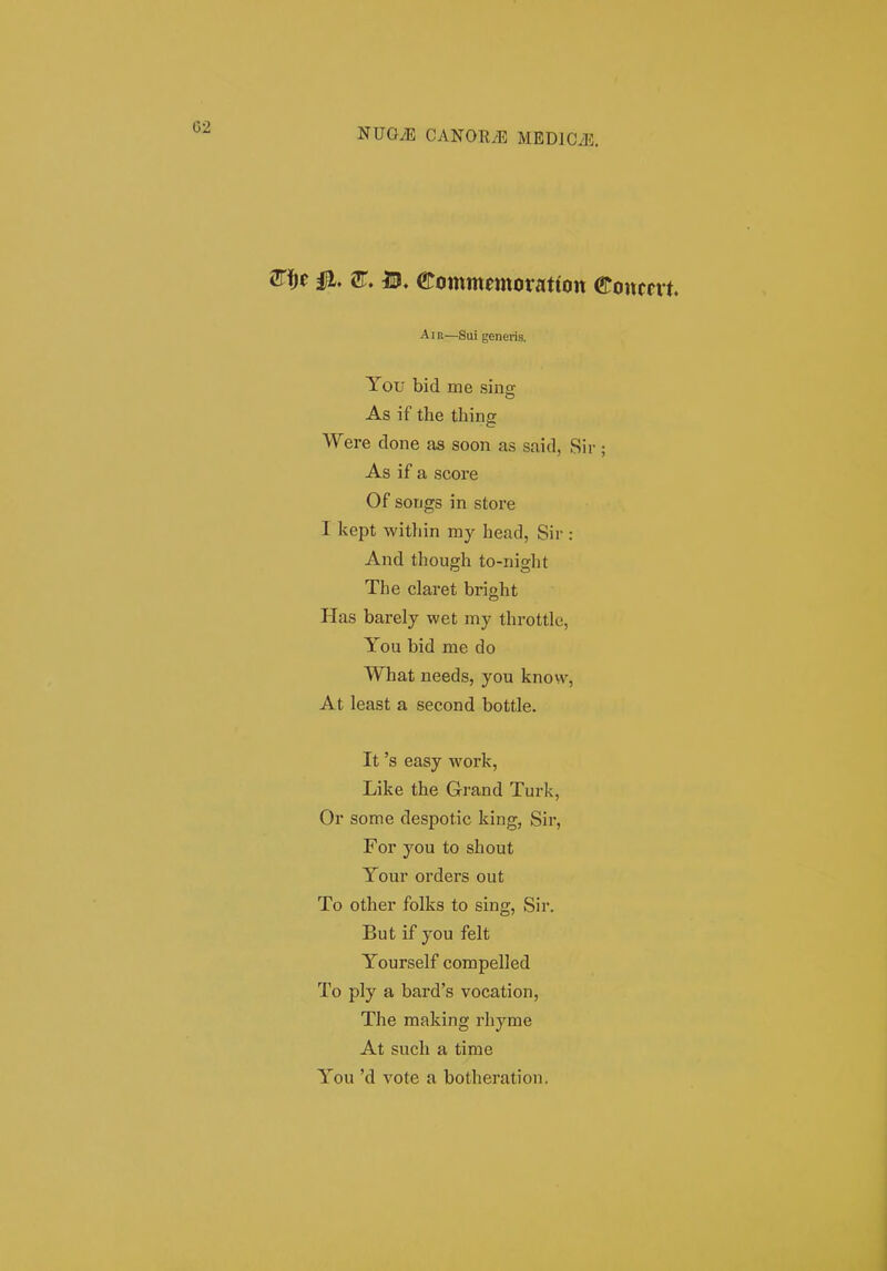 2n^e la. sr. IP. eommmoratton €oncm. AiR—Sui generis. You bid me sins As if the thing Were done as soon as said, Sir ; As if a score Of songs in store I kept within my head, Sir : And though to-night The claret bright Has barely wet my throttlc, You bid me do What needs, you know, At least a second bottle. It 's easy work, Like the Grand Tuz-k, Or some despotic king, Sir, For you to shout Your orders out To other folks to sing, Sir. But if you felt Yourself compelled To ply a bard's vocation, The making rhyme At such a time You 'd vote a botheration.
