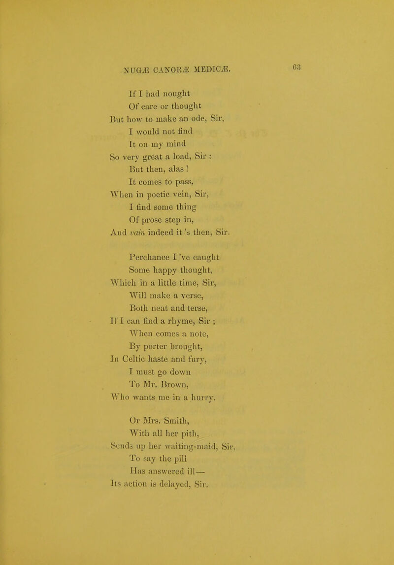 If I had nouglit Of care oi* thought liut how to make an ode, Sir, I would not find It 011 my mind So very great a load, Sir : But then, alas! It comes to pass, AVhen in poetic vein, Sir, I find some thing Of prose step in, And vain indeed it 's then, Sir. Perchance I 've caught Some happy thought, Which in a little time, Sir, Will make a verse, Both neat and tei'se, 1 f I can find a rhyme, Sir ; When comes a note, By porter brought, In Celtic haste and furv, I must go down To Mr. Brown, AVlio wants me in a hurry. Or Mrs. Smith, With all her pith, Sends up her waitiiig-maid, Sir, To say the pill Has answered ill— Its action is delayed, Sir.