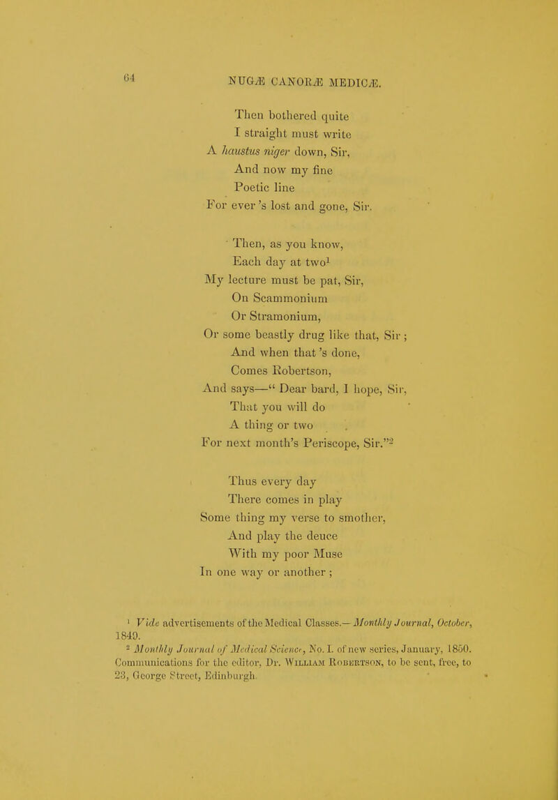 04 Then bothered qiiite I straight must write A haustus niger down, Sir, And now my fine Poetic line For ever 's lost and gone, Sir. ■ Then, as you know, Each day at two^ My lecture must be pat, Sir, On Scammonium Or Stramonium, Or some beastly drug like that, Sir ; And when that 's done, Comes Eobertson, xind says— Dear bard, I iiope, Sii-, Thiit you will do A thing or two For next month's Periscope, Sir.- Thus every day There comes in play Some thing my verse to smothcr, And play the deuce With my poor Muse In one way or another ; ' Vide advertisements of theMedical Classes.—3Jontldi/Journal, October, 1849. ° Monthly Jounutl <>/ Medical Scienct, No. I. of new ,sei'ies, January, 1850. Cominuuications for the editor, Dr. AVilliam Robkiitson, to be scnt, frce, to 23, Ocorgc ?trcct, Edinburgh.