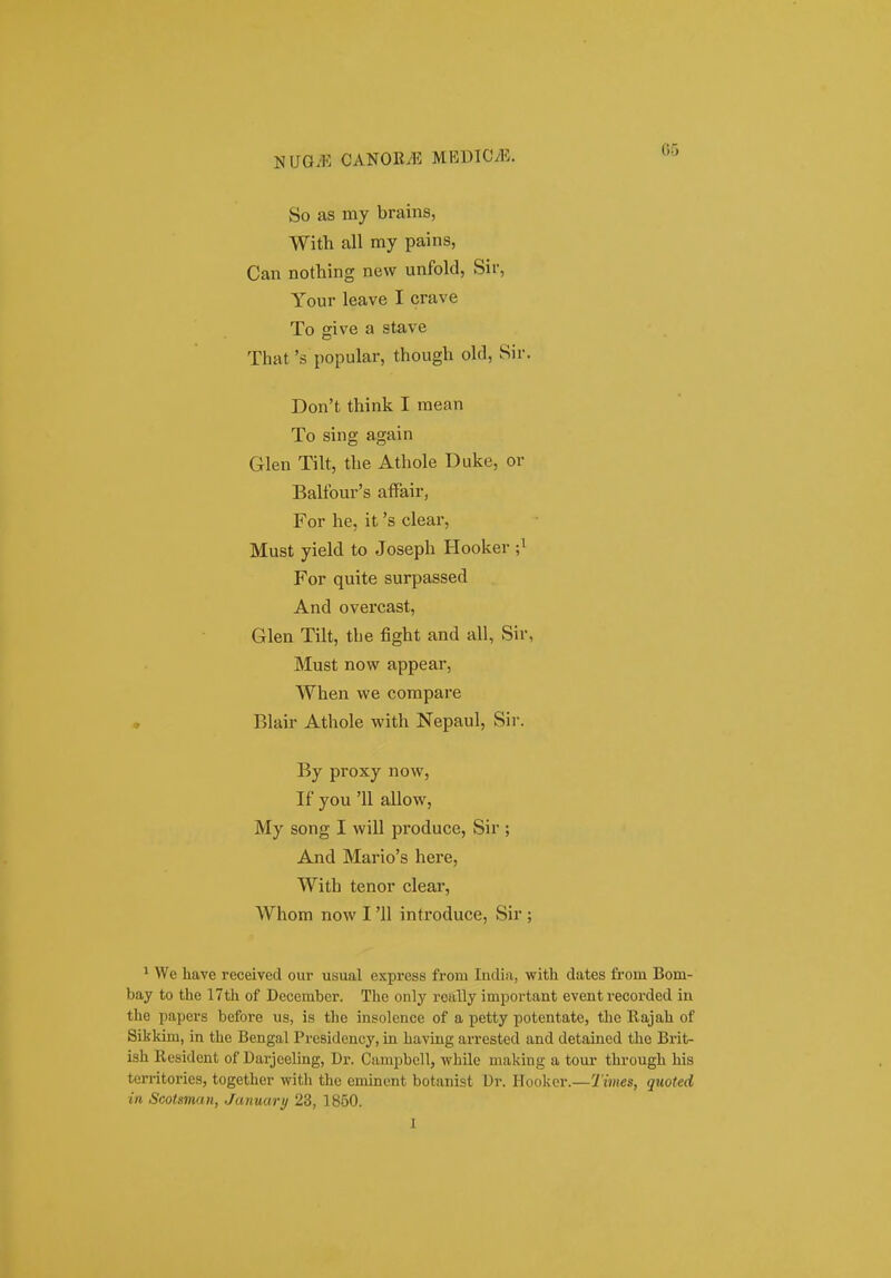 OG So as my brains, With all my pains, Can nothing nevv unfold, Sir, Your leave I crave To give a stave That's popular, though old, Sir. Don't think I mean To sing again Glen Tilt, the Athole Duke, or Balfour's affair, For he, it 's clear, Must yield to Joseph Hooker ;^ For quite surpassed And overcast, Glen Tilt, tlie fight and all, Sir, Must now appear, When \ve compare ♦ Blair Athole with Nepaul, Sir. By proxy now, If you 'U allow, My song I will produce, Sir ; And Mario's here, With tenor clear, Whom now I '11 introduce, Sir ; * We have received our usual express from India, with dates from Bom- bay to the 17th of December. The only roally important event recorded in the papers before us, is the insolonce of a petty potentate, the Rajah of Sikkim, in the Bengal Presidency, in having arrested and detained the Brit- ish Resident of Darjeeling, Dr. Campbell, while making a tour through his territories, together with the eminent botanist Dr. Ilookor.—Times, quoted iii Scotman, January 23, 1850. I