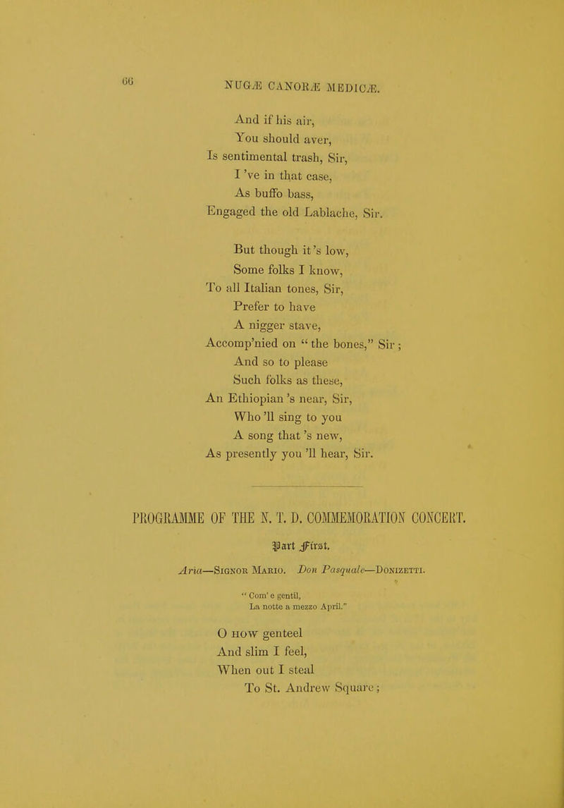 00 And if his air, You should aver, Is sentimental trash, Sir, I 've in that case, As buffo bass, Engaged the old Lablache, Sir, But though it's low, Some folks I kuow, To all Italian tones, Sir, Prefer to have A nigger stave, Accomp'nied on the bones, Sir ; And so to please Such folks as these, An Ethiopian 's near, Sir, Who '11 sing to you A song that 's new, As presently you '11 hear, Sir. PROGRAfflE OF THE N. T. D. COMMEMORATION CONCERT. f art jFivat. Aria—Signor Mabio. Don Pasquale—Donizetti. Com' e gentil, La notte a mezzo April. O HOW genteel And slim I feel, When out I steal To St. Andrevv Square ;