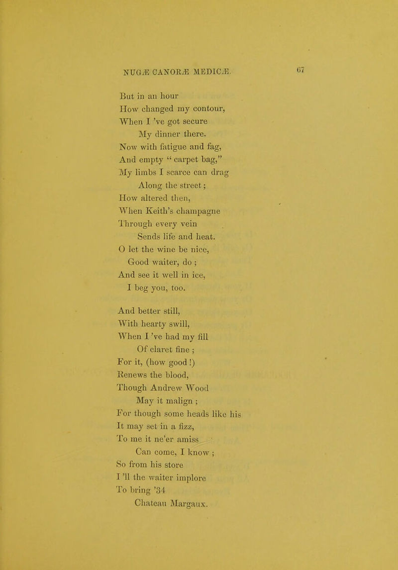 But in an hour How changed my contour, When I 've got secure My dinner there. Now with fatigue and fag, And empty  carpet bag, My limbs I scarce can drag Along the street; How altered then, When Keith's champagne Through every vein Sends life and heat, 0 let the wine be nice, Good waiter, do ; And see it well in ice, I beg you, too. And better still, With hearty swill, When I 've had my fill Of claret fine ; For it, (how good !) Renews the blood, Though Andrew Wood May it malign ; For though some heads like hi It may set iu a fizz, To me it ne'er amiss Can come, I know ; So from his store 1 '11 the waiter implore To bring '34 Chateau Margaux.