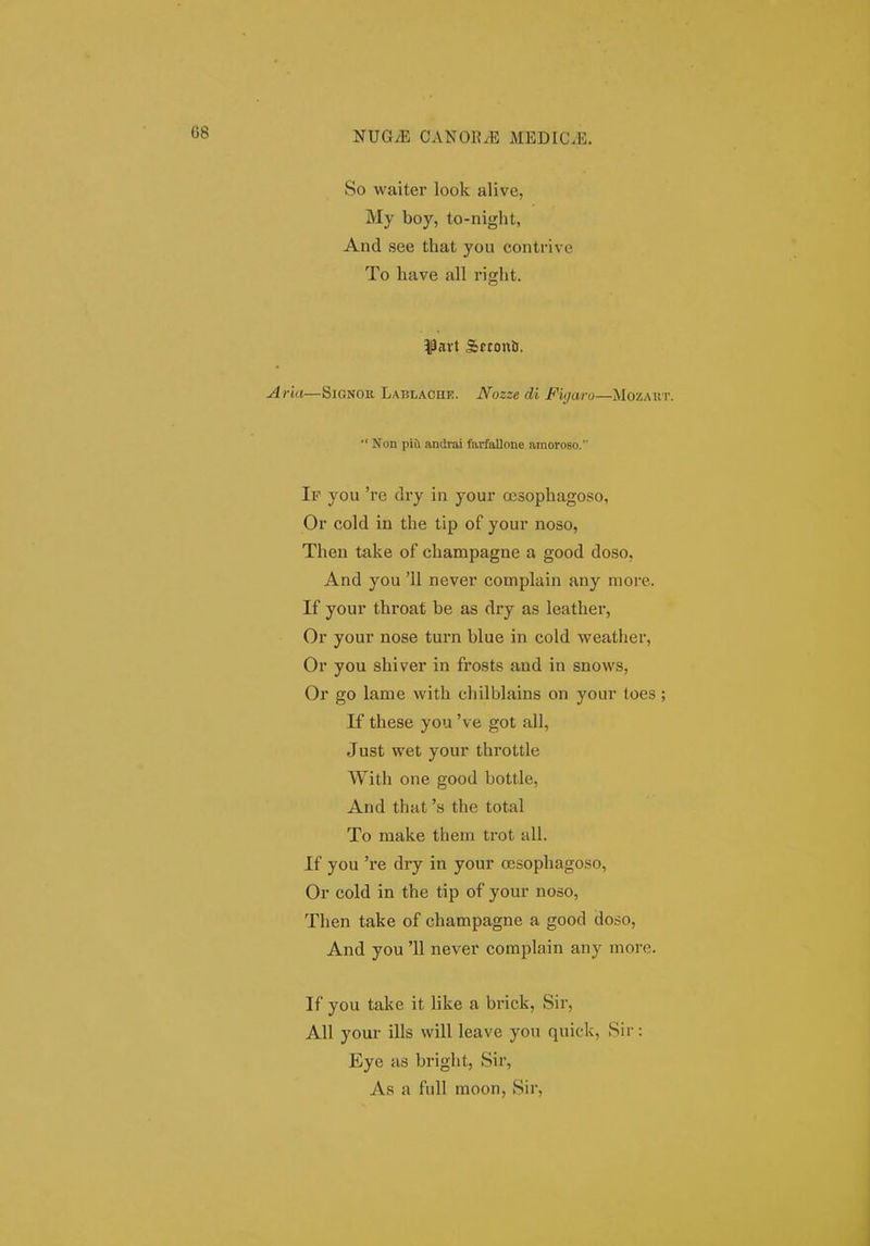 So waiter look alive, My boy, to-night, And see that you contrivc To have all right. ^Part Scconti. •ia—SiGNOK, Lablache. Nozze di Figaro—Mozart.  Non pia andrai farfallone amoroBO. If you 're dry in your ocsophagoso, Or cold in the tip of your noso, Then take of champagne a good doso, And you '11 never complain any moi'e. If your throat be as dry as leather, Or your nose turn blue in cold weather, Or you shiver in frosts aud in snows, Or go lame with chilblains on yoiir toes; If these you 've got all, Just wet your throttle With one good bottle, And that 's the total To raake them trot all. If you 're dry in your oesophagoso, Or cold in the tip of your noso, Then take of champagne a good doso, And you '11 never complain any more. If you take it like a brick, Sir, All your ills will leave you quick, Sir: Eye as bright, Sii', As a full moon, Sir,