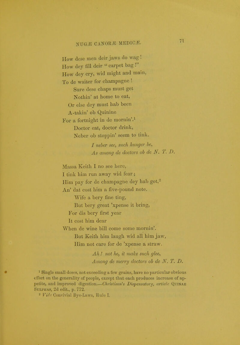 IIow dese meii deir jaws do wag! How dey fill deir  carpet bag ! How dey cry, wid might and main, To de waiter for champagne ! Sure dese chaps must get Nothin' at home to eat, Or else dey must hab been A-takin' ob Quinine For a fortnight in de mornin'.^ Doctor eat, doctor drink, Neber ob stoppin' seem to tink, I neber see, such hunger be, As among de doctors ob de N. T. D. Massa Keith I no see here, I tink him run away wid fear; Him pay for de champagne dey hab got,'-^ An' dat cost him a five-pound note. Wife a bery fine ting, But bery great 'xpense it bring, For dis bery first year It cost him dear When de wine bill come some mornin'. But Keith him laugh wid all him jaw, Him not care for de 'xpense a straw. Ahl not he, it make such glee^ Among de merry doctors ob de N. T, D. ^ Singlc small doscs, not exceecling a few grains, have no particular obvious fclfcct on tbe generality of pcople, exccpt that each produces increase of ap- petite, and improved digcstion Clinstison's Dispensatoru, article Quinae SuwHAs, 2d edit., p. 772.  Vi(h. Convivial Bye-Laws, Rule I.