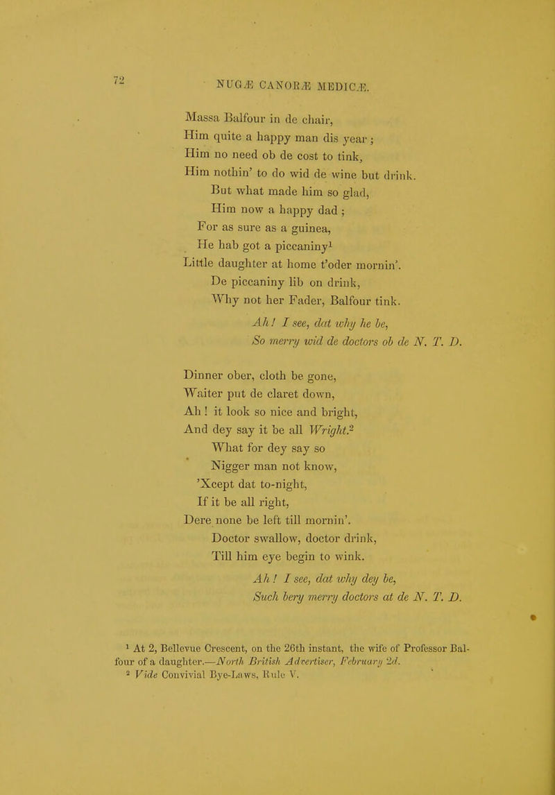 'SUGM CANOE/E MEDiaK. Massa Balfour in de cliair, Him quite a happy man dis year; Him no need ob de cost to tink, Him nothin' to do wid de wine but drink. But what made him so glad, Him now a happy dad ; For as sure as a guinea, He hab got a piccaniny^ Little daughter at home t'oder raornin*. De piccaniny lib on drink, Why not her Fader, Balfour tink. Ah ! I see, dat ivhy he he, So merry wid de doctors oh de N. T. D. Dinner ober, cloth be gone, Waiter put de claret down, Ah ! it look so nice and bright, And dey say it be all Wright.^ What for dey say so Nigger man not know, 'Xcept dat to-night, If it be all right, Dere none be left till mornin'. Doctor swallow, doctor drink, Till him eye begin to wink. Ah ! I see, dat why dey he, Such hery merry doctors at de N. T. D. ^ At 2, Bellevue Crescent, on tlie 26th instant, the wite of Professor Bal- four of a daughter.—JVort.h Brituh Advertiscr, February 2<L * Vide Convivial Bye-Laws, llule \'.
