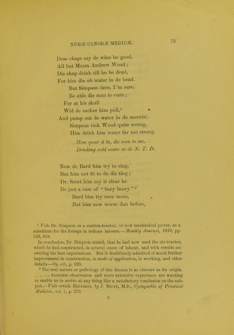 CANOR/E MEDlCyE. Dese chaps say de wine be good, AU but Massa Andrew Wood ; Dis chap drink till he be dead, For him die ob water in de head. But Simpson dere, I 'm sure, Be able dis man to cure ; For at his skuU Wid de sucker him pull,^ • And pump out de water in de mornin'. Simpson tink Wood quite wrong, Him drink him water far too strong. How queer it he, dis man to see, Drinking cold water at de N. T. D. Now de Bard him try to sing, But him not fit to do dis ting ; Dr. Scott him say it clear he Be just a case of  bery beery. ^ Bard him try once raore, But him now worse dan before, 1 Vide Dr. Simpsou on a suction-tractor, or new mechauical power, as a substitute for the forceps in tedious labours.—Monthly Jouriial, 1849, pp. 556, 618. In cnnclusion, Dr. Simpson stated, that he had now used the air-tvactor, which he had constructed, in several cases of labour, and with results an-' swering hia best expcctations. But it doubtlessly admitted of much further improvement in construction, in mode of application, in working, and other details.—Op. cit., p. 620. ' The real nature or pathology of this disease is as obscure as its origin. Accurate observation and morc extensive oxperience are wanting to enable us to arrive at any thing like a satisfactory conclusion on the sub- ject.— Vide article Bkribeui, byj. Scott, M.D., CyolopcEdia of Practical Medicine, vol. i., p. 270. K