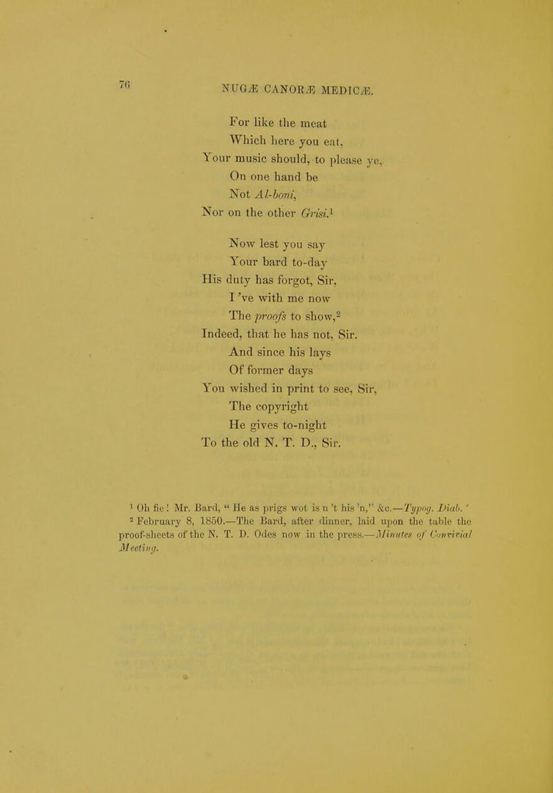 7(5 ^UQM CAN0K.13 MEDICyB. For like the meat Which here you eat, Your music should, to please yc, On one hand be Not Al-honi, Nor on the other Grisi.^ Now lest you say Your bard to-day His duty has forgot, Sir, I 've with me now The proofs to show,^ Indeed, that he has not, Sir. And since his lays Of forraer days You wished in print to see, Sir, The copyright He gives to-night To the old N. T. D., Sir. ' Oh fic! Mr. Bartl,  He as prigs wot is u 't his 'n, &c.—Typog. Diub. ' - February 8, 1850.—The Bard, after dinner, laid upon tlie table the proof-bheets of the N. T. D. Odes now in the prcss.—Miniifes of Cmirivia/ MeetiiKj.