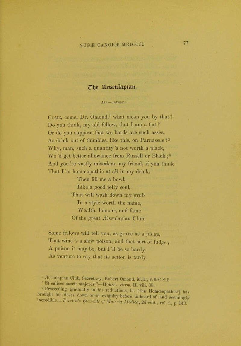 AiK—tinknoien. CoME, come, Dr. Omond,^ what mean you by that? Do you think, my old fellow, that I am a flat ? Or do you suppose that we bards are such asses, As drink out of thirables, like this, on Parnassus ? ^ Why, man, such a quantity 's not worth a plack, We 'd get better allowance from Russell or Black ;^ And you 're vastly mistaken, my friend, if you think That I'm homoeopathic at all in my drink. Then fiU me a bowl, Like a good joUy soul, That will wash down my grub In a style worth the name, Wealth, honour, and fame Of the great JEsculapian Club. Some fellows will tell you, as grave as a judge, That wine 's a sIoav poison, and that sort of fudge; A poison it may be, but 111 be so hardy As venture to say that its action is tardy. ^ yEsculapian Club, Secretary, Robert Omond, M.D., F.R.C.S.E. = Et caliccs poscit majorcs.—Horat., Serm. II. viii. 35. Procccding gradually in Lis rcductions, hc [the Homccopathistl l>fis brought his doHcs down to an c.xiguity before unhcard of, and seemingly incrcdiblc.-i\.Tdra'.. Elements ofMaleria Medica, 2d cdit., vol i p 143