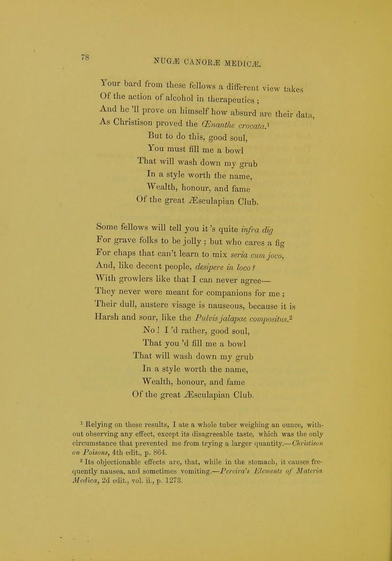 7R NUG^ CANORiE MEDICVE. Your bard from these fellows a different view takes Of the action of alcohol in therapeutics ; And he 'II prove on himself how absurd'are their datM, As Christison proved the CEnanthe crocata^ But to do this, good soul, You must fill me a bowl That will wash down my grub In a style worth the name, Wealth, honour, and fame Of the great ^sculapian Club. Some fellows will tell you it 's quite infra dig For grave folks to be jolly ; but who cares a fig For chaps that can't learn to mix seria cum joco, And, like decent people, desipere in loco? With growlers like that I can never agree— They never were meant for companions for me ; Their dull, austere visage is nauseous, because it is Harsh and sour, like the Pulvis jalapae compositus.^ No ! I 'd rather, good soul, That you 'd fill me a bowl That will wash down my grub In a style worth the name, Wealth, honour, and fame Of the great ^sculapian Club. 1 Relying on these results, I ate a wliole tuber weighing an ounce, wilh- out observlng any effect, except its disagreeable taste, which was the only circumstance that prevented me ft'om trying a larger quantity.—ChrUtUoii on Poisons, 4th eclit., p. 864. 2 Its objectionable cffccts are, that, while in the stomach, it causes fre- quently nausea, and sometimes vomiting.—Fercira^s Elcmciits of Materia Medica, 2d edit., vol. ii., p. 1273.