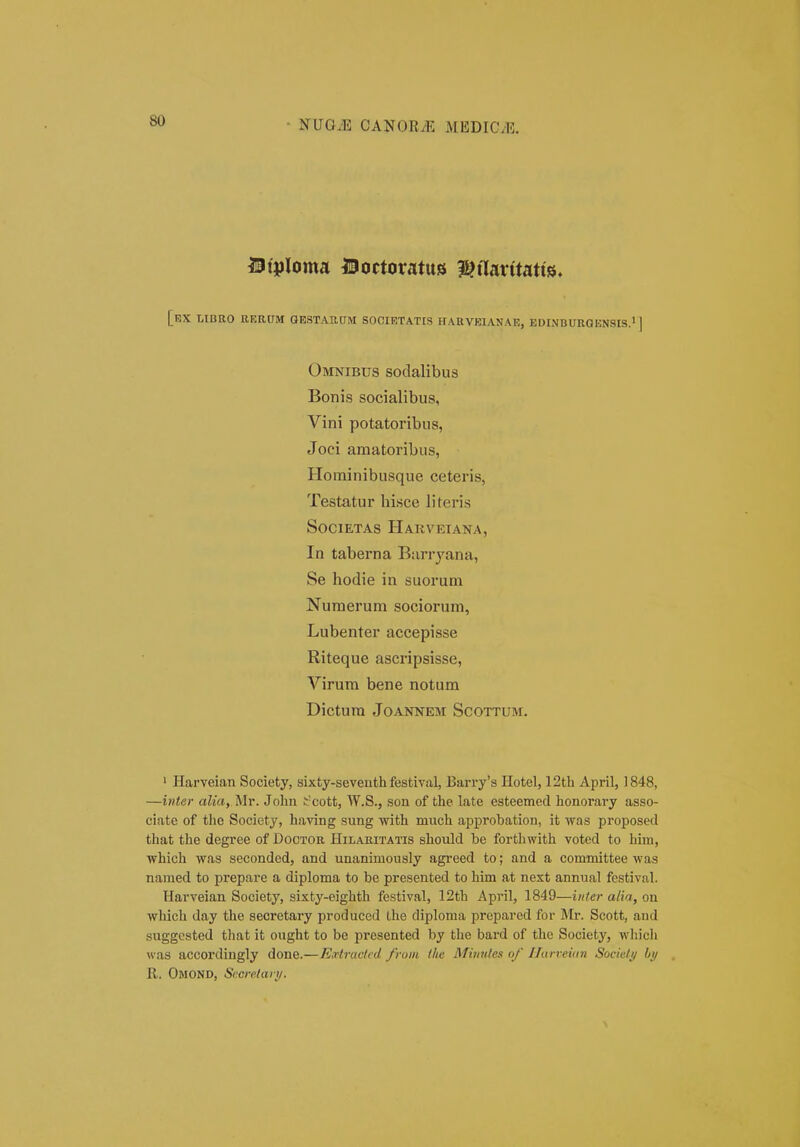 - CANOEJ: MBDICvE. Btploma Boctoratus i^aarttatts, [bX LIBRO RERIIM GESTAUaM SOCIETATIS HARVEIANAE, EDINBURGENSIS.l ] Omnibus sodalibus Bonis socialibus, Vini potatoribus, Joci amatoribus, Hominibusque ceteris, Testatur hisce literis SociETAs Hakvetana, In taberna Barryana, Se hodie in suorum Nuraerum sociorum, Lubenter accepisse Riteque ascripsisse, Virum bene notum Dictura JOANNEM SCOTTUM. ' Harveian Society, sixty-seventh festival, Barry'3 Hotel, 12th April, 1848, —inter alia, Mr. John J-cott, W.S., son of the late esteemed honorary asso- ciate of the Society, having sung with much approbation, it ivas proposed that the degree of Dootor Hilaritatis should be forthwith voted to him, which was seconded, and unanimously agreed to; and a committee was named to prepare a diploma to be presented to him at next annual festival. Harveian Society, sixty-eighth festival, 12th April, 1849—inter atia, on which day the secretary produced llie diploma prepared for Mr. Scott, and suggested that it ought to be presented by the bard of the Society, wliicli was accordingly done.—EHractcd from the Minules of Ilurveian Socicli/ by R. Omond, Sceretari/.