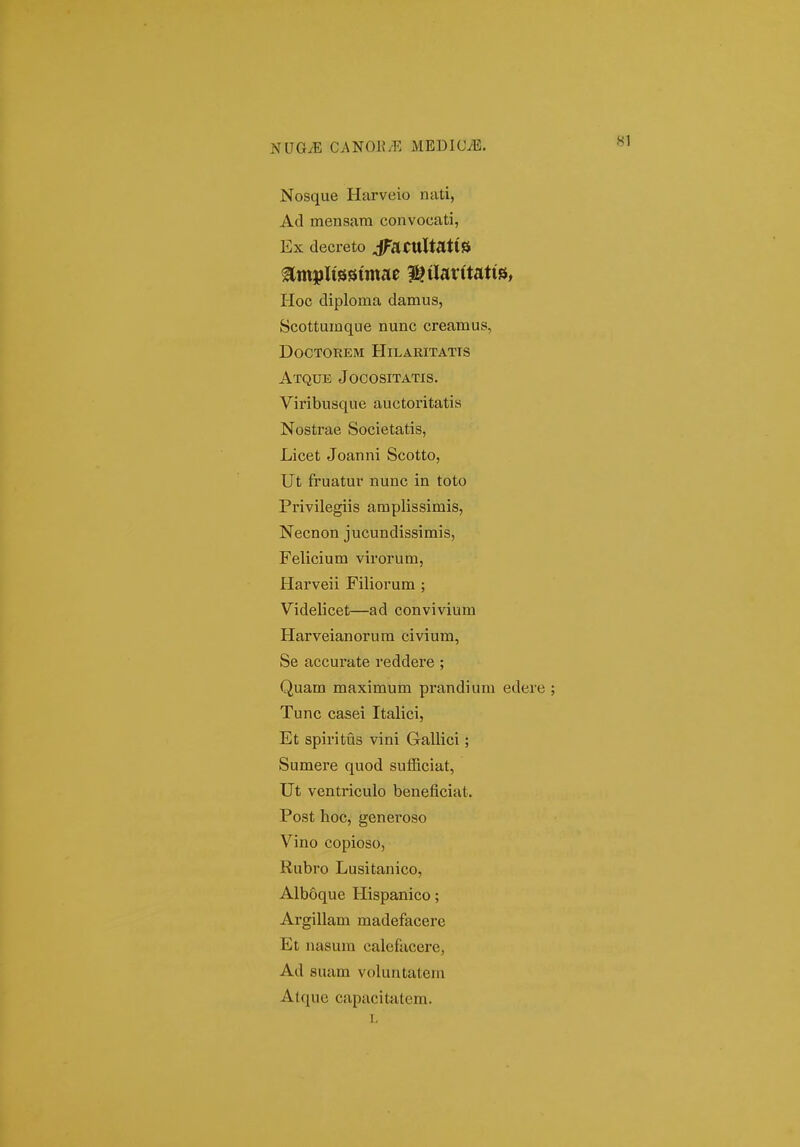 Nosque Harveio nati, Ad mensara convocati, Ex decreto jFaCUltatlS ^m^plissimac ^tlavitatis, Hoc diploma damus, Scottumque nunc creamus, doctorem hllaritatis Atque Jocositatis. Viribusque auctoritatis Nostrae Societatis, Licet Joanni Scotto, Ut fruatur nunc in toto Privilegiis amplissimis, Necnon jucundissimis, Felicium virorum, Harveii Filiorum ; Videlicet—ad convivium Harveianorura civium, Se accurate reddere ; Quam maximura prandiuni edere Tunc casei Italici, Et spiritus vini Gallici ; Sumere quod sufficiat, Ut ventriculo beneficiat. Post hoc, generoso Vino copioso, Rubro Lusitanico, Alboque Hispanico; Argillam madefacere Et nasura calefacei'e, Ad suam voluntatem Alque capacitatera. 1,