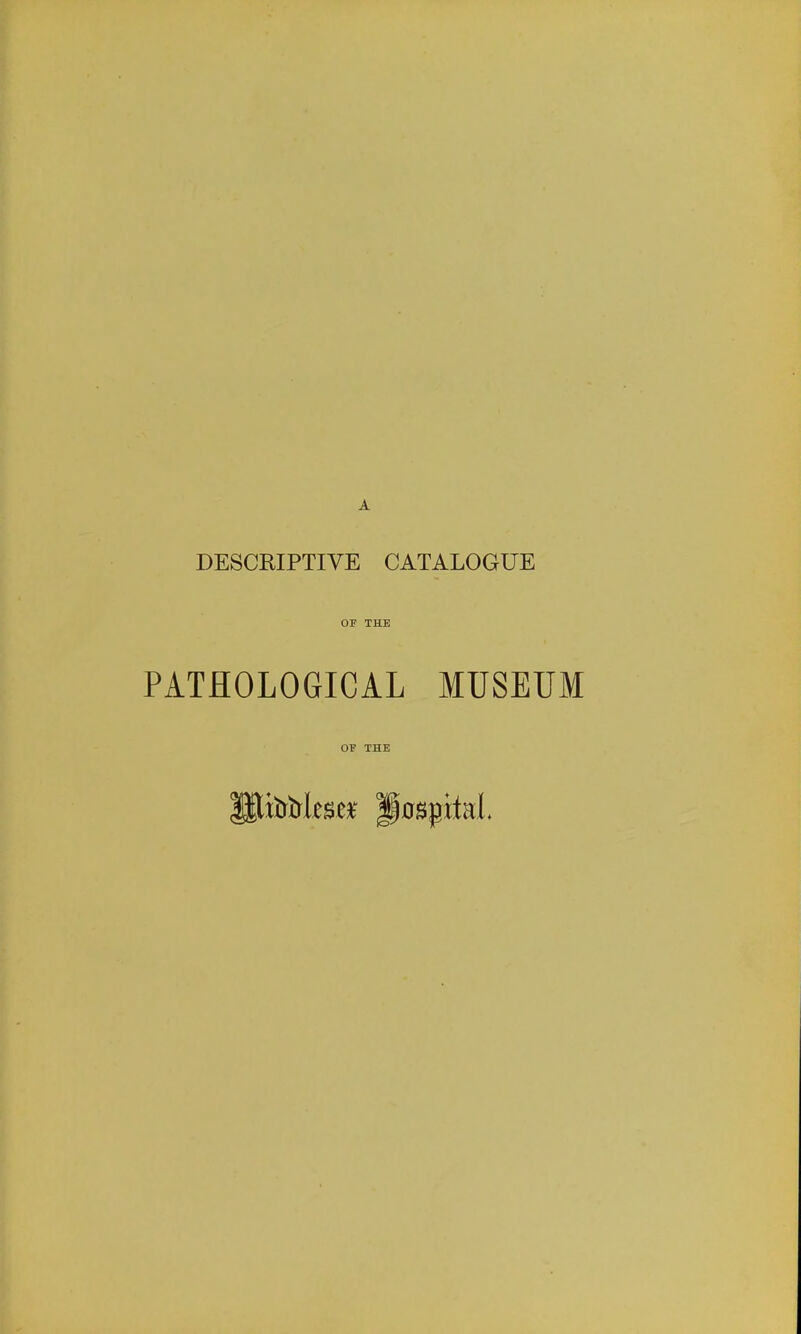 DESCRIPTIVE CATALOGUE OF THE PATHOLOGICAL MUSEUM OF THE