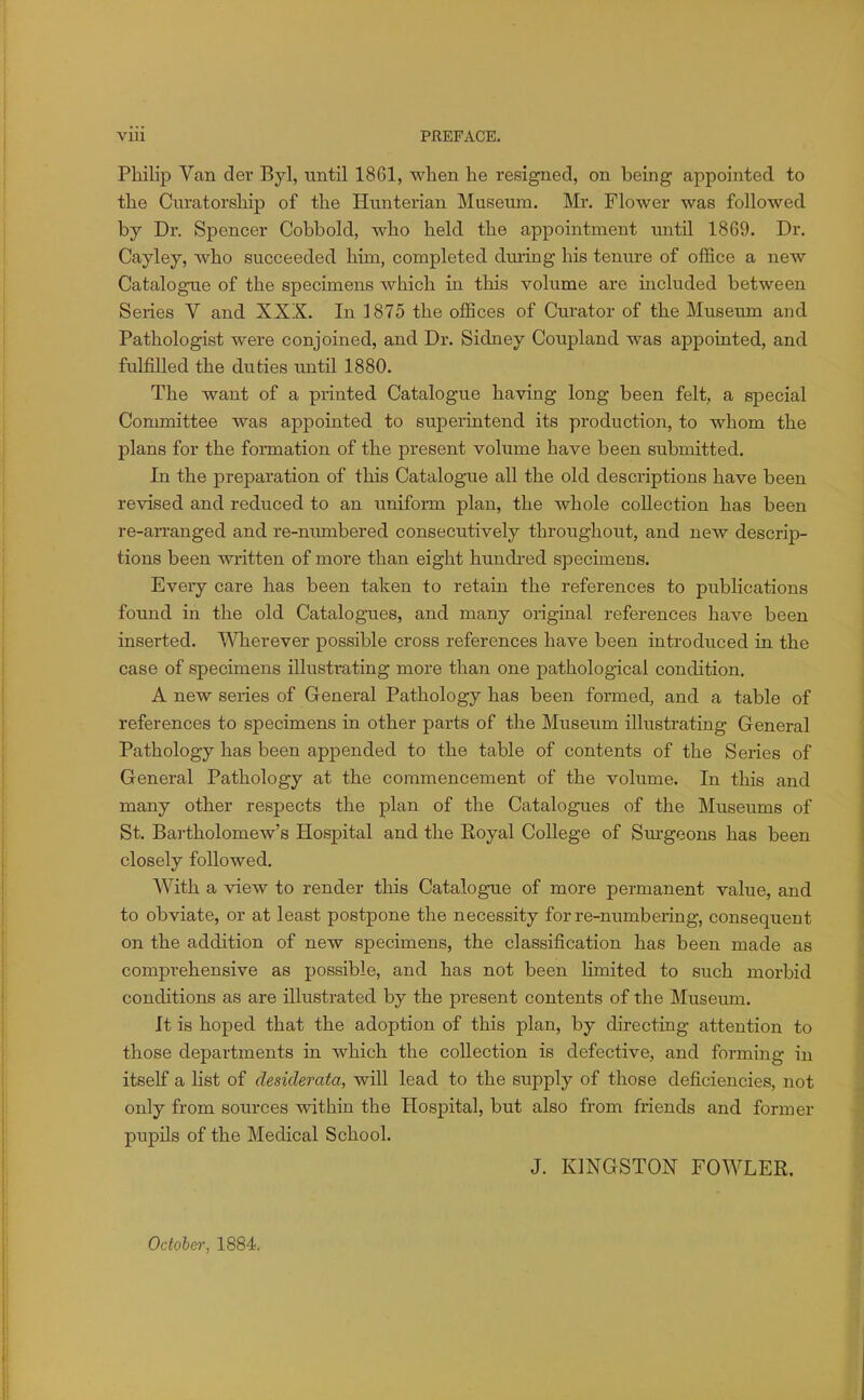 Philip Van der Byl, until 1861, when he resigned, on being appointed to the Cnratorship of the Hunterian Museum. Mr. Flower was followed by Dr. Spencer Cobbold, who held the appointment until 1869. Dr. Cayley, who succeeded him, completed during his tenure of office a new Catalogue of the specimens which in this volume are included between Series V and XXX. In 1875 the offices of Curator of the Museum and Pathologist were conjoined, and Dr. Sidney Coupland was appointed, and fulfilled the duties until 1880. The want of a printed Catalogue having long been felt, a special Committee was appointed to superintend its production, to whom the plans for the formation of the present volume have been submitted. In the preparation of this Catalogue all the old descriptions have been revised and reduced to an uniform plan, the whole collection has been re-arranged and re-numbered consecutively throughout, and new descrip- tions been written of more than eight hundi-ed specimens. Every care has been taken to retain the references to publications found in the old Catalogues, and many original references have been inserted. Wherever possible cross references have been introduced in the case of specimens illustrating more than one pathological condition. A new series of General Pathology has been formed, and a table of references to specimens in other parts of the Museum illustrating General Pathology has been appended to the table of contents of the Series of General Pathology at the commencement of the volume. In this and many other respects the plan of the Catalogues of the Museums of St. Bartholomew's Hospital and the Eoyal College of Surgeons has been closely followed. With a view to render this Catalogue of more permanent value, and to obviate, or at least postpone the necessity for re-numbering, consequeut on the addition of new specimens, the classification has been made as comprehensive as possible, and has not been Hmited to such morbid conditions as are illustrated by the present contents of the Museum. It is hoped that the adoption of this plan, by directing attention to those departments in which the collection is defective, and forming in itself a list of desiderata, will lead to the supply of those deficiencies, not only from sources within the Hospital, but also from friends and former pupils of the Medical School. J. KINGSTON FOWLER. Octoher, 1884.