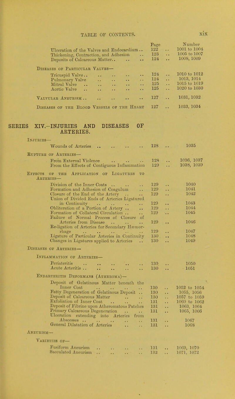 Pago Niimbcr Ulceration of the Valves and Endocardium .. 122 .. 1001 to 1004 Thickening, Contraction, and Adhesion .. 123 .. 1005 to 1007 Deposits of Calcareous Matter 124 .. 1008, 1009 Diseases of Pabticulab Valtbs— 124 .. 1010 to 1012 Tricuspid Valve.. Pulmonary Valve 124 .. 1013, 1014 Mitral Valvo 125 .. 1015 to 1019 Aortic Valve 125 .. 1020 to 1030 Vaititlab Anetjbism .. .. ,. .. 127 .. 1031,1032 Diseases of the Blood Vessels of the Heaet 127 .. 1033, 1034 SERIES XIV.-INJURIES AND DISEASES OF ARTERIES. Injueies— Wounds of Arteries 128 .. 1035 EUETUBE OF AbTEEIES— Froin External Violence 128 .. 1036, 1037 From the Effects of Contiguous Inflammation 129 .. 1038, 1039 Effects of the Application of Liqattiees to Aeteeies— Division of the Inner Coats 129 .. 1040 Formation and Adhesion of Coagulum .. 129 .. 1041 Closure of the End of the Ai-tery .. .. 129 .. 1042 Union of Divided Ends of Arteries Ligatured in Continuity 129 .. 1043 Obliteration of a Portion of Artery .. .. 129 .. 1044 Formation of Collateral Circiilation .. .. 129 .. 1045 Failure of Normal Process of Closure of Arteries from Disease .. .. .. 129 ,. 1046 Ee-ligation of Arteries for Secondary Hcemor- rhage ,. .. 129 .. 1047 Ligature of Particular Arteries in Continuity 130 .. 1048 Changes in Ligatures appUed to Ai-teries .. 130 .. 1049 Diseases of Aeteeies— Inflammatiok of Aeteeies— Periateritis 130 .. 1050 Acute Arteritis .. .. .. .. ., 130 .. 1051 Endaeteeitis Defoemans (Atheeoma) — Deposit of G-elatinous Matter beneath the Inner Coat 130 .. 1052 to 1054 Fatty Degeneration of Gelatinous Deposit .. 130 .. 1055, 1056 Deposit of Calcareous Matter .. .. 130 .. 1057 to 1059 Exfoliation of Inner Coat 131 .. 1060 to 1062 Deposit of Fibrine upon Atheromatous Patches 131 .. 1063, 1064 Primary Calcareous Degeneration .. .. 131 .. 1065,1066 Ulceration extending into Arteries from Abscesses 131 .. 1067 General Dilatation of Arteries .. .. 131 .. 1068 Aneueism— Vaeieties of— Fusiform Aneurism 131 .. 1069, 1070 Sacculated Aneurism 182 .. 1071,1072