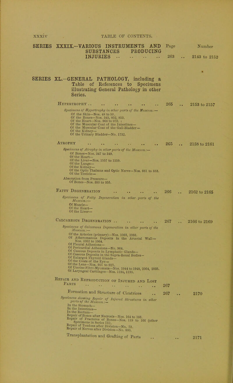 SERIES XXXIX.-VARIOUS INSTRUMENTS AND Page Number SUBSTANCES PRODUCING INJURIES 263 .. 2143 to 2152 SERIES XL-GENERAL PATHOLOGY, including a Table of References to Specimens illustrating General Pathology in other Series. Htpeeteopht 265 .. 2153 to 2157 Specimens of Hypertrophy in other parts of the Museum:— Of the Skin—Nos. 48 to 50. Of the Bones—Nos. 345, 852, 853. Of the Hear^-Nos. 968 to 970. i Of the Muscular Coat of the Intestines— Of the Muscular Coat of the Gall-Bladder— Of the Kidney— Of the Urinary Bladder—No. 1732. Ateopht 2G5 .. 2158 to 2161 Specimens of Atrophy in other parts of the Museum:— Of Bones—Nos. 347 to 349. Of the Heart— Of the Liver—Nos. 1557 to 1559. Of the Lungs— Of the Kidney— Of the Optic Thalmus and Optic Nerve—Nos. 881 to 883. Of the Te.sticle— Absorption from Pressure— Of Bones—Nos. 353 to 355. Fatty Degeneeation 266 .. 2162 to 2165 Specimens of Fatty Degeneration in oilier parts of the Museum:— Of Muscle— Of the Heart— Of the Liver— Caloabboits Degeneration 267 .. 2166 to 2169 Specimens of Calcareous Degeneration in other parts of the Museum:— Of the Arteries (primary)—Nos. 1065, 1066. Of Atheromatous Deposits in the Arierial Wall— Nos. 1052 to 1064. Of Pleural Adhesions— Of Pericardial Adhesions—No. 964. Of Caseous Deposits in Lymphatic Glands— Of Caseous Deposits in the Supra-Eenal Bodies- Of Enlarged Thyroid Glands— Of the Coats of the Eye— Of the Lens—Nos. 921 to 923. Of Uterine Fibro-Myomata—Nos. 1944 to 1948, 2004, 2005. Ol Laryngeal Cartilages—Nos. 1194, 1195. Eepaie and Repeoduction of Injueed and Lost ^™ 267 Formation and Structure of Cicatrices .. 267 .. 2170 ^^'Z?n-ftT>P^J'^'''''' °^ '^'y'-^'' Strvxtures in othe,- parts of the Museum:~ In the Stomach- In the Intestines— In the Keetum— Eepair of Bones after Necrosis—Nos. 164 to 166 Bepair of Fractures of Bones-Nos. 119 to 166 (other Specimens in Series III)  Repair of Tendons after Division—No 72 Kepair of Nerves after Division—No. 880. Trnn.siilantation and Grafting of Parts .. .. 2171
