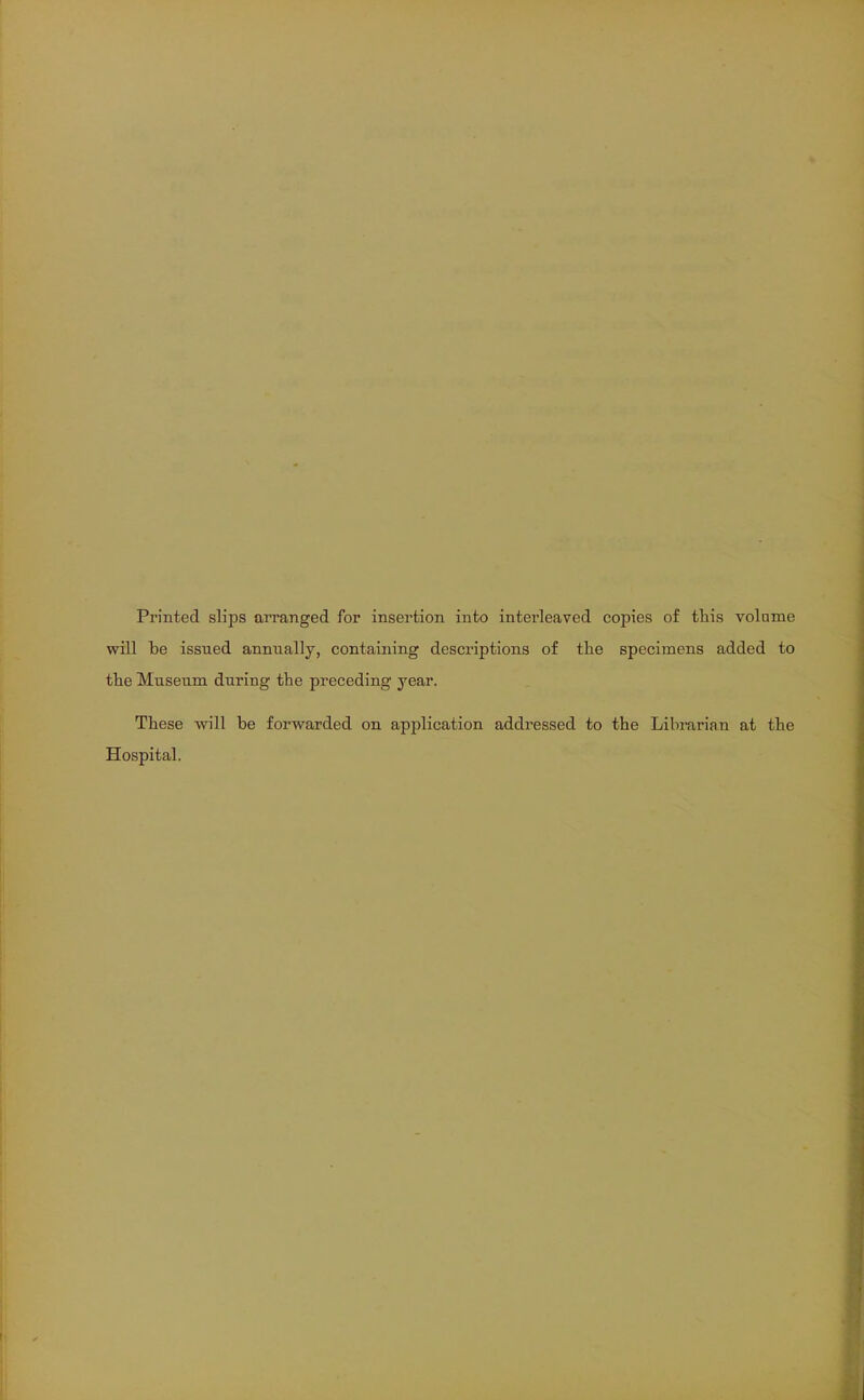 Printed slips arranged for insertion into interleaved copies of this volame will be issued annually, containing descriptions of the specimens added to the Museum during the preceding year. These will be forwarded on application addressed to the Librarian at the Hospital.