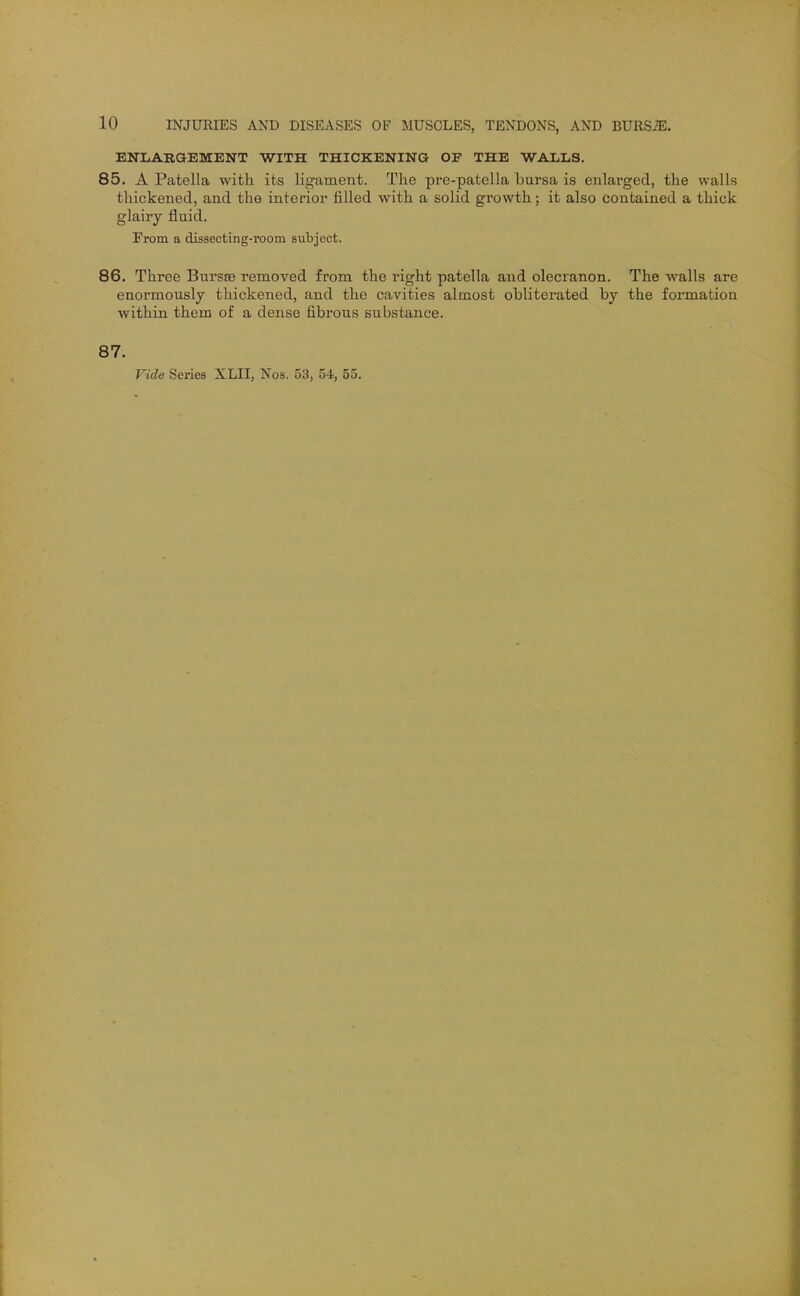 ENLARGEMENT WITH THICKENING OF THE WALLS. 85. A Patella with its ligament. The pre-patella bursa is enlarged, the walls thickened, and the interior filled with a solid growth; it also contained a thick glairy fluid. From a dissecting-room subject. 86. Three Bursse removed from the right patella and olecranon. The walls are enormously thickened, and the cavities almost obliterated by the formation within them of a dense fibx'ous substance. 87. Vide Series XLII, Nos. 53, 54, 55.