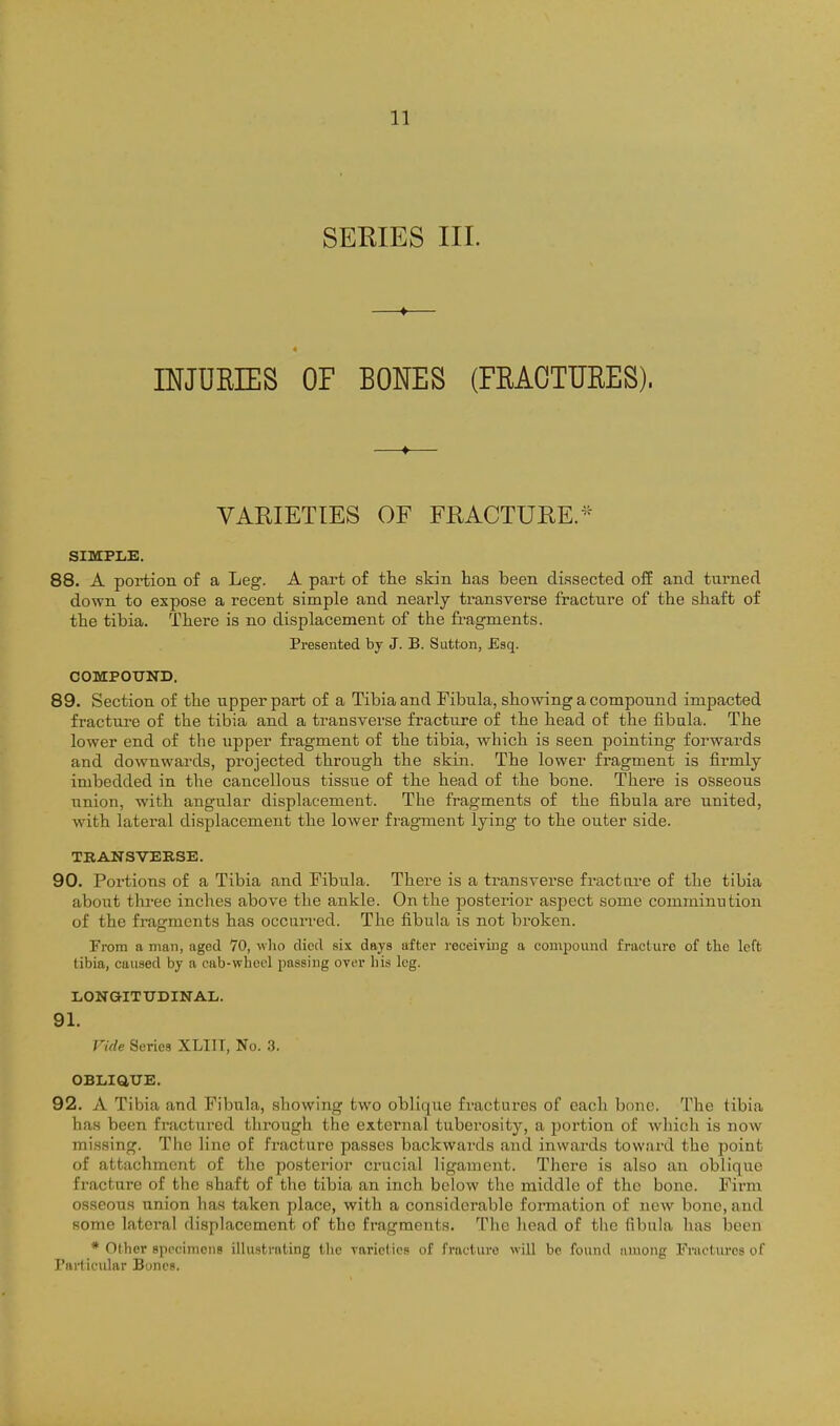 SERIES III. INJURIES OF BONES (FRAOTUEES). VARIETIES OF FRACTURE.* SIMPLE. 88. A portion of a Leg. A part of the skin has been dissected o£E and turned down to expose a recent simple and nearly transverse fracture of the shaft of the tibia. There is no displacement of the fi-agments. Presented by J. B. Sutton, Esq. COMPOXTND. 89. Section of the upper part of a Tibia and Fibula, showing a compound impacted fractui-e of the tibia and a transverse fracture of the head of the fibula. The lower end of the upper fragment of the tibia, which is seen pointing forwards and downwards, projected through the skin. The lower fragment is firmly imbedded in the cancellous tissue of the head of the bone. There is osseous union, with angular displacement. The fragments of the fibula are united, with lateral displacement the lower fragment lying to the outer side. TRANSVERSE. 90. Portions of a Tibia and Fibula. There is a transverse fracture of the tibia about three inches above the ankle. On the posterior aspect some comminution of the fragments has occurred. The fibula is not broken. From a man, aged 70, who died six days after receiving a compound fracture of tlie left tibia, caused by a cab-wheel passing over his leg. LONaiTTJDINAL. 91. Vide Series XLIII, No. 3. OBLiatTE. 92. A Tibia and Fibula, showing two oblique fractures of each bone. The tibia has been fractured through the external tuberosity, a portion of which is now missing. The line of fracture passes backwards and inwards toward the point of attachment of the posterior crucial ligament. There is also an oblique fracture of the shaft of the tibia an inch below the middle of the bono. Firm osseous union has taken place, with a considerable formation of new bone, and some lateral displacement of the fragments. The head of the fibula has been * Other specimoiis illustrating the rariclics of fracture will be found among Fractures of Particular Bones.