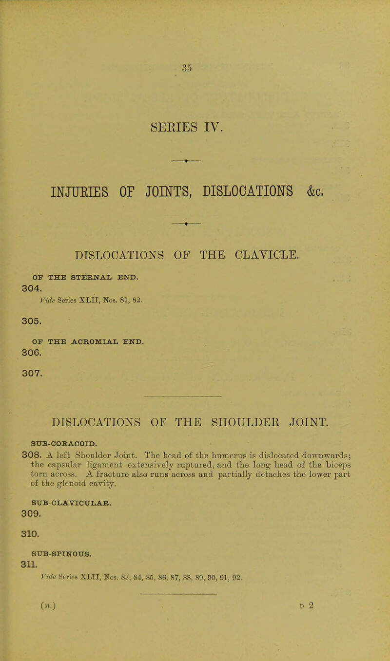 SEEIES IV. INJTJEIES OF JOINTS, DISLOCATIONS &c. DISLOCATIONS OF THE CLAVICLE. OF THE STEENAIi END. 304. Vide Series XLII, Noa. 81, 82. 305. or THE ACROMIAL END. 306. 307. DISLOCATIONS OF THE SHOULDER JOINT. STTB-CORACOID. 308. A left Shoulder Joint. The head of the humerus is dislocated downwards; the capsular ligament extensively ruptured, and the long head of the biceps torn across. A fracture also runs across and partially detaches the lower part of the glenoid cavity. StJB-CIiAVICTJLAB. 309. 310. SUB-SPINOUS. 311. Vide Scries XLTI, Nos. 83, 84, 85, 86, 87, 88, 89, 90, 91, 92. (M.)