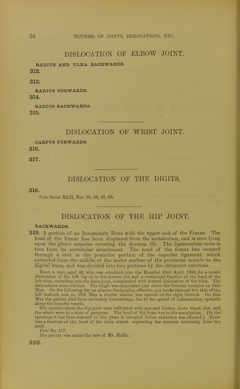 DISLOCATION OF ELBOW JOINT. RADIUS AND UliNA BACKWARDS. 312. 313. RADIUS FORWARDS. 314. RADIUS BACKWARDS, 315. DISLOCATION OF WRIST JOINT. CARPUS FORWARDS. 316. 317. DISLOCATION OF THE DIGITS. 318. Vide Series XLII, Nos. 95, 96, 97, 98. DISLOCATION OF THE HIP JOINT. BACKWARDS. 319. A portion of an Innominate Bone wifh the upper end of the Femur. The head of the femur has been displaced from the acetabulum, and is seen lying upon the glutei muscles covering the dorsum ilii. The ligamentum teres is torn from its acetabular attachment. The head of the femur has escaped through a rent in the posterior portion of the capsular ligament, which extended from the middle of the under sui-face of the pectLnous muscle to the digital fossa, and was divided into two portions by the obturator externus. From a man, aged 46, who was admitted into the Hospital 23rd Api-il, 1883, for a recent dislocation of the left hip on to the dorsum ilii, and a compound fracture of the head of the left tibia, extending into the knee-joint, complicated with inward dislocation of the tibia. The dislocations were reduced. The thigh was amputated just above the femoral condyles on 14th May. On the following day an abscess discharging offensive pus broke through the skin of the left buttock, and on 17th May a similar abscess was opened on the right buttock. On 21sfc May the patient died from secondary hajmorrhage, due to the spread of inflammation upwards along the femoral vessels. The muscles about the hip-joint were infiltrated with pus and broken down blood clot, and the whole were in a state of gangrene. The head of the bone was in the acetabulum. (In the specimen it has been restored to the place it occupied before i-eduction was eifected.) There was a fracture of the head of the tibia almost separating the external tuberosity from the shaft. Vide No. 117. The patient was under the care of Mr. Hulke. 320.