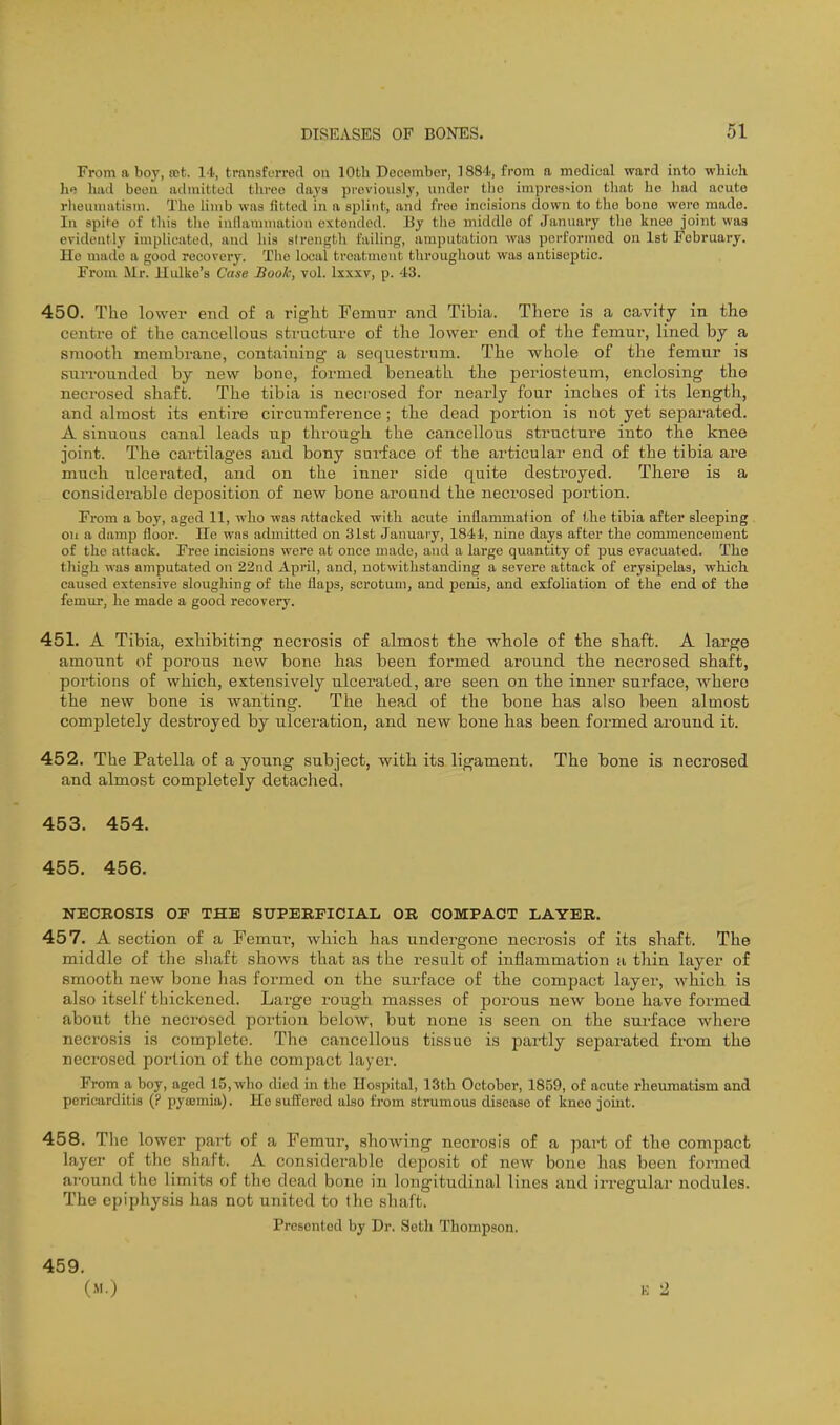 From a boy, tet. U, transferred on 10th December, 1884, from a medical ward into wliich lie liiid been admitted three days previously, under tlio impre3>ion tliat he had acute rlieunuitism. The hmb was fitted in a splint, and froo incisions down to the bone were made. In spite of this the indainniation extended. By the middle of January the knee joint was evidently implicated, and his strength failing, amputation was performed on 1st February. Ho made a good recovery. The local treatment throughout was antiseptic. From Mr. Hidke's Case Book, vol. Ixxxv, p. 43. 450. The lower end of a right Femur and Tibia. There is a cavity in the centre of the cancellous structui-e of the lower end of the femur, lined by a smooth membrane, containing a sequestrum. The whole of the femur is surrounded by new bone, formed beneath the pei'iosteum, enclosing the necrosed shaft. The tibia is neci'osed for nearly four inches of its length, and almost its entire circumference; the dead portion is not yet separated. A sinuous canal leads tip through the cancellous structure into the knee joint. The cartilages and bony surface of the articular end of the tibia are much ulcerated, and on the inner side quite destroyed. There is a considerable deposition of new bone aroand the neci'osed portion. F'rom a boy, aged 11, who was attacked with acute inflammation of the tibia after sleeping on a damp floor. He was admitted on 31st January, 1841, nine days after the commencement of the attack. Free incisions were at once made, and a large quantity of pus evacuated. The thigh was amputated on 22nd April, and, notwithstanding a severe attack of erysipelas, which caused extensive sloughing of the flaps, scrotum, and penis, and exfoliation of the end of the femur, he made a good recovery. 451. A Tibia, exhibiting necrosis of almost the whole of the shaft. A large amount of porous new bone has been formed around the necrosed shaft, portions of which, extensively ulcerated, are seen on the inner surface, where the new bone is wanting. The hea.d of the bone has also been almost completely destroyed by ulceration, and new bone has been formed around it. 452. The Patella of a young subject, with its ligament. The bone is necrosed and almost completely detached. 453. 454. 455. 456. NECROSIS OF THE SUPERFICIAL OR COMPACT LAYER. 457. A section of a Femui-, which has undergone necrosis of its shaft. The middle of the shaft shows that as the z-esult of inflammation a thin layer of smooth new bone has formed on the surface of the compact layer, which is also itself thickened. Large rough masses of porous new bone have formed about the necrosed portion below, but none is seen on the surface where necrosis is complete. The cancellous tissue is partly separated from the necrosed portion of the compact layer. From a boy, aged 15, who died in the Hospital, 13th October, 1859, of acute rheiunatism and pericarditis (? pytemia). He suffered also from strumous disease of kneo joint. 458. Tlie lower part of a Femur, showing necrosis of a part of the compact layer of the shaft. A considerable deposit of new bone has been formed around the limits of the dead bone in longitudinal lines and irregular nodules. The epiphysis has not united to the shaft. Presented by Dr. Seth Thompson. 459. (M.)