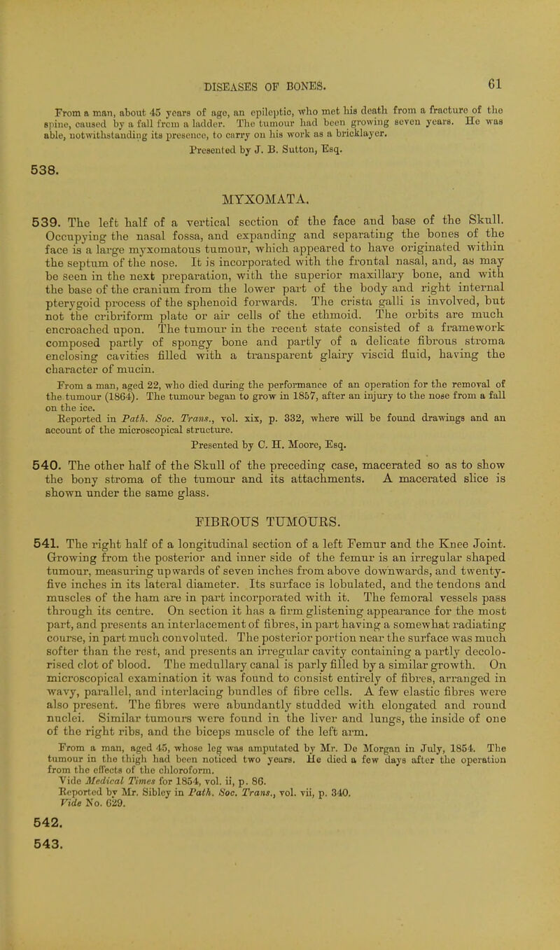 From a man, about 45 years of ago, an epilcjifcio, wlio met liis clcath from a fracture of the spine, caused by a fall from a ladder. The tumour had been growing seven years. He was able, uotwitlistauding its presence, to carry on his work as a bricklayer. Presented by J. B. Sutton, Esq. 538. MTXOMATA. 539. The left talf of a vertical section of the face and base of the Skull. Occupying the nasal fossa, and expanding and separating the bones of the face is a large myxomatous tumour, which appeared to have originated within the septum of tlie nose. It is incorporated with the frontal nasal, and, as may be seen in the next preparation, with the superior maxillary bone, and with the base of the cranium from the lower part of the body and right internal pterygoid process of the sphenoid forwards. The crista galli is involved, but not the cribriform plate or air cells of the ethmoid. The orbits are much encroached upon. The tumour in the recent state consisted of a framework composed partly of spongy bone and partly of a delicate fibrous stroma enclosing cavities filled with a transparent glairy viscid fluid, having the character of mucin. From a man, aged 22, who died during the performance of an operation for the remoyal of the tumour (1864). The tumour began to grow in 1857, after an injury to the nose from a fall on the ice. Eeported in Path. Soc. Trans., vol. xix, p. 332, where will be found drawings and an account of the microscopical structure. Presented by C. H. Moore, Esq. 540. The other half of the Skull of the preceding case, macerated so as to show the bony stroma of the tumoui' and its attachments. A macerated slice is shown under the same glass. FIBROUS TUMOURS. 541. The right half of a longitudinal section of a left Femur and the Knee Joint. Growing from the posterior and inner side of the femur is an irregular shaped tumour, measuring upwards of seven inches from above downwards, and twenty- five inches in its lateral diameter. Its surface is lobulated, and the tendons and muscles of the ham are in part incorporated with it. The femoral vessels pass through its centre. On section it has a firm glistening appearance for the most part, and presents an intex'lacement of fibres, in part having a somewhat radiating course, in part much convoluted. The posterior portion near the surface was much softer than the rest, and presents an irregular cavity containing a partly decolo- rised clot of blood. The medullary canal is parly filled by a similar growth. On microscopical examination it was found to consist entirely of fibres, arranged in wavy, parallel, and interlacing bundles of fibre cells. A few elastic fibres were also present. The fibres were abundantly studded with elongated and round nuclei. Similar tumours were found in the liver and lungs, the inside of one of the right ribs, and the biceps muscle of the left arm. From a man, aged 45, whose leg was amputated by Mr. De Morgan in July, 1854. The tumour in the thigh had been noticed two years. He died a few days after the operation from the efiecta of the chloroform. Vide Medical Times for 1854, vol. ii, p. 86. Eeported bv Mr. Sibley in Path. Soc. Trans., vol. vii, p. 340. Vide No. 629. 542. 543.