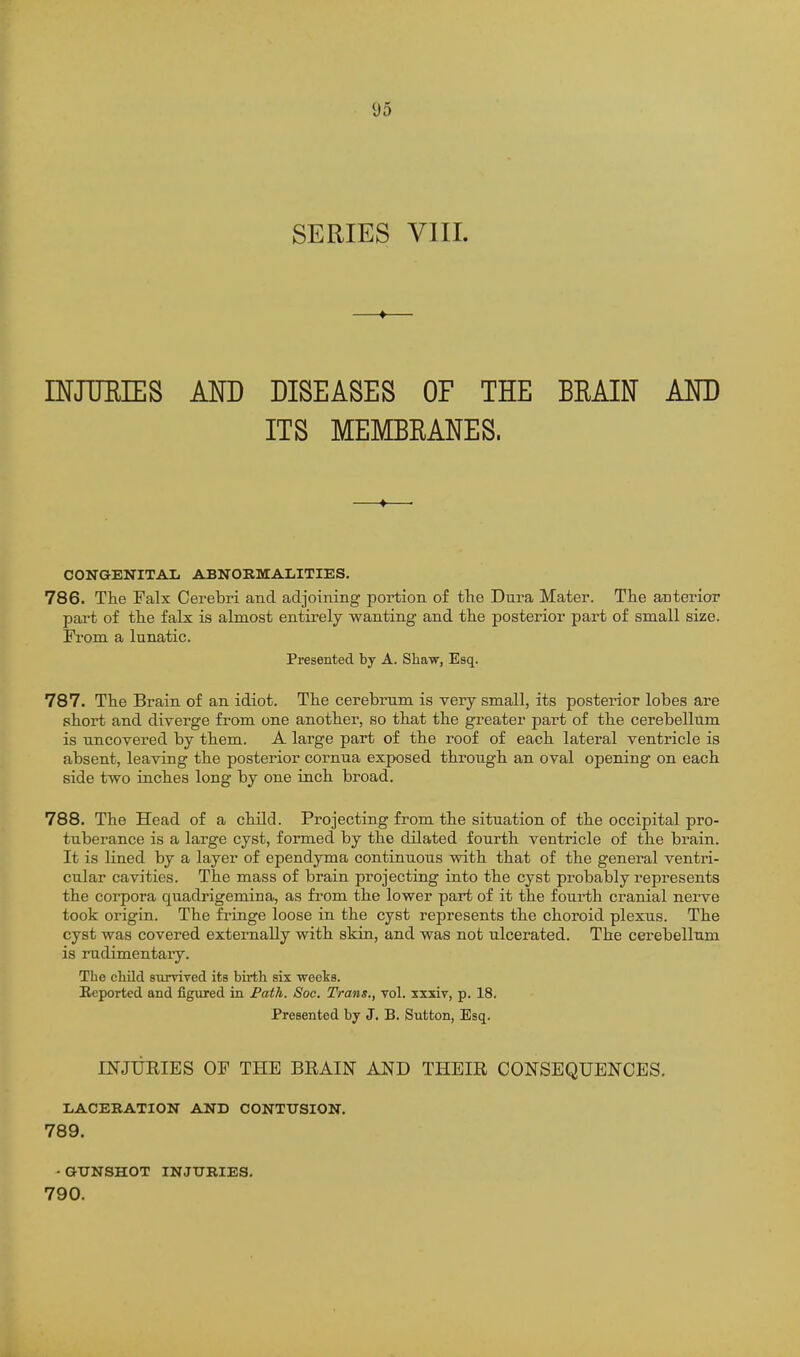 SERIES VIII. mJTJEIES AND DISEASES OF THE BRAIIT AND ITS MEMBRANES. CONGENITAIi ABNORMALITIES. 786. The Falx Cerebri and adjoining portion of the Dura Mater. The anterior part of the falx is almost entirely wanting and the posterior part of small size. From a lunatic. Presented by A. Shaw, Esq. 787. The Brain of an idiot. The cerebrum is very small, its posterior lobes are short and diverge from one another, so that the greater part of the cerebellum is uncovered by them. A large part of the roof of each lateral ventricle is absent, leaving the posterior cornua exposed through an oval opening on each side two inches long by one inch broad. 788. The Head of a child. Projecting from the situation of the occipital pro- tuberance is a large cyst, formed by the dilated fourth ventricle of the brain. It is lined by a layer of ependyma continuous with that of the general ventri- cular cavities. The mass of brain projecting into the cyst probably represents the corpora quadrigemina, as from the lower part of it the fourth cranial nerve took origin. The fringe loose in the cyst represents the choroid plexus. The cyst was covered externally with skin, and was not ulcerated. The cerebellum is rudimentary. The child survived its birth six weeks. Reported and figured in Fath. Soc. Trans., vol. sxxiv, p. 18. Presented by J. B. Sutton, Esq. INJURIES OF THE BRAIN AND THEIR CONSEQUENCES. LACEBATION AND CONTUSION. 789. -GUNSHOT INJURIES, 790.