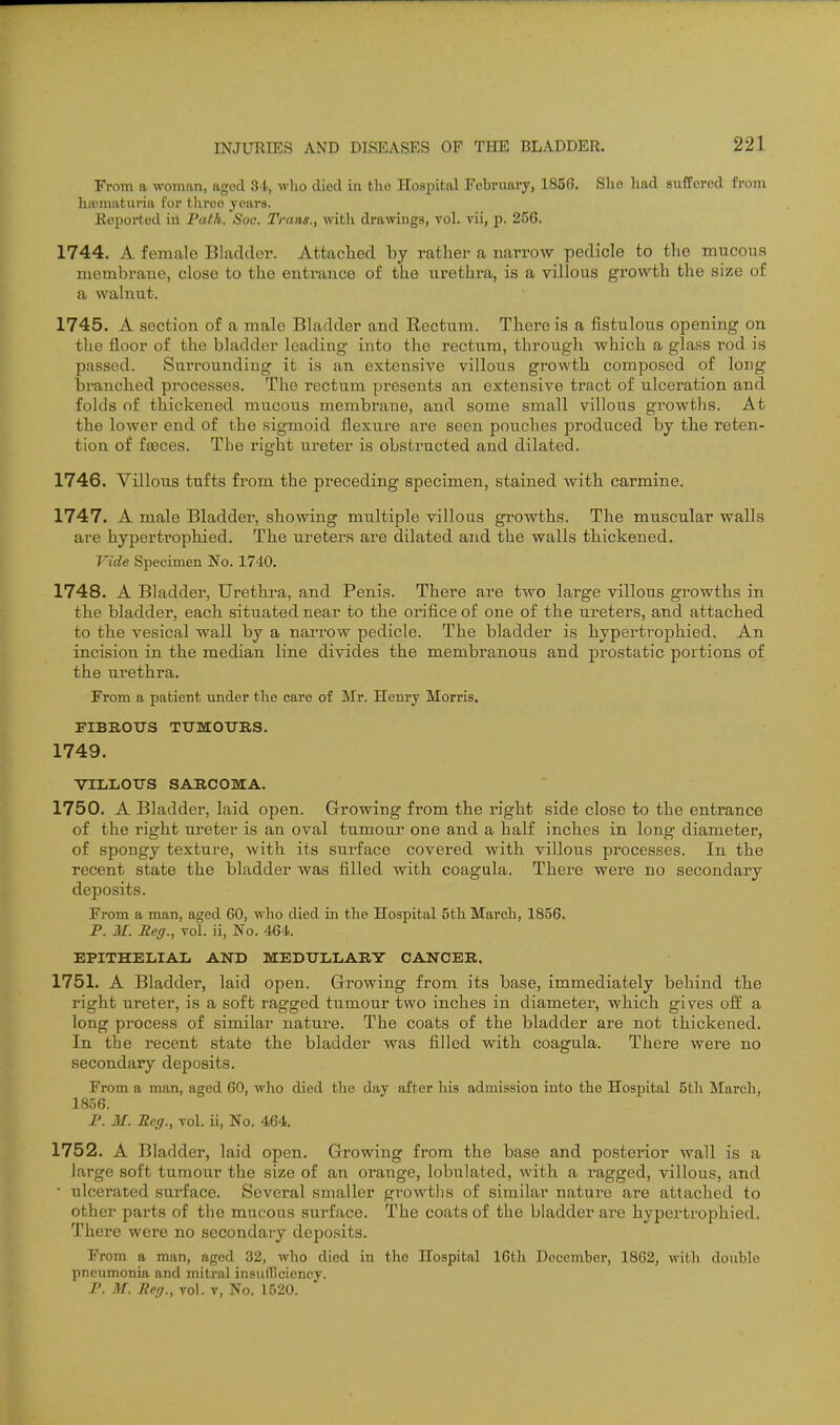 From a woman, aged 31., wlio died in tho Hospital February, 1856. She li:ul sufforod from hffimaturia for three years. Reported in Path. Soc. Trans., with drawings, vol. vii, p. 256. 1744. A female Bladder. Attached by rather a narrow pedicle to the mucous membrane, closo to the entrance of the urethra, is a villous growth the size of a walnut. 1745. A section of a male Bladder and Rectum. There is a fistulous opening on tlie floor of the bladder loading into the rectum, through which a glass rod is passed. SmTounding it is an extensive villous growth composed of long taranched pi-ocesses. The rectum presents an extensive tract of ulceration and folds of thickened mucous membrane, and some small villous growths. At the lower end of the sigmoid flexure are seen pouches produced by the reten- tion of faeces. The right ureter is obstructed and dilated. 1746. Villous tufts from the preceding specimen, stained with carmine. 1747. A male Bladder, showing multiple villous growths. The muscular walls are hypertrophied. The ui'eters are dilated and the walls thickened. Vide Specimen No. 1740. 1748. A Bladder, Urethra, and Penis. There are two large villous growths in the bladder, each situated near to the orifice of one of the ureters, and attached to the vesical wall by a narrow pedicle. The bladder is hypertrophied. An incision in the median line divides the membranous and prostatic portions of the urethra. From a patient under the care of Mr. Henry Morris. FIBROUS TUMOURS. 1749. VILLOUS SARCOISIA. 1750. A Bladder, laid open. Growing from the right side close to the entrance of the right ureter is an oval tumour one and a half inches in long diameter, of spongy texture, with its surface covered with villous processes. In the recent state the bladder was filled with coagula. There were no secondary deposits. From a man, aged 60, who died in the Hospital 5th March, 1856. P. M. Reg., vol. ii, No. 464. EPITHELIAL AND MEDULLARY CANCER. 1751. A Bladder, laid open. Growing from its base, immediately behind the right ureter, is a soft ragged tumour two inches in diameter, which gives off a long process of similar nature. The coats of the bladder are not thickened. In the recent state the bladder was filled with coagula. There were no secondary deposits. From a man, aged 60, who died the day after his admission into the Hospital 5th March, 1856. P. M. Reg., vol. ii, No. 464. 1752. A Bladder, laid open. Growing from the base and posterior wall is a large soft tumour the size of an orange, lobulated, with a ragged, villous, and • ulcerated surface. Several smaller growtlis of similar natui'o are attached to other parts of the mucous surface. The coats of the bladder are hypertrophied. There were no secondary deposits. From a man, aged 32, who died in the Hospital 16th December, 1862, with double pneumonia and mitral insiifllciency. P. M. Reg., vol. v, No. 1520.