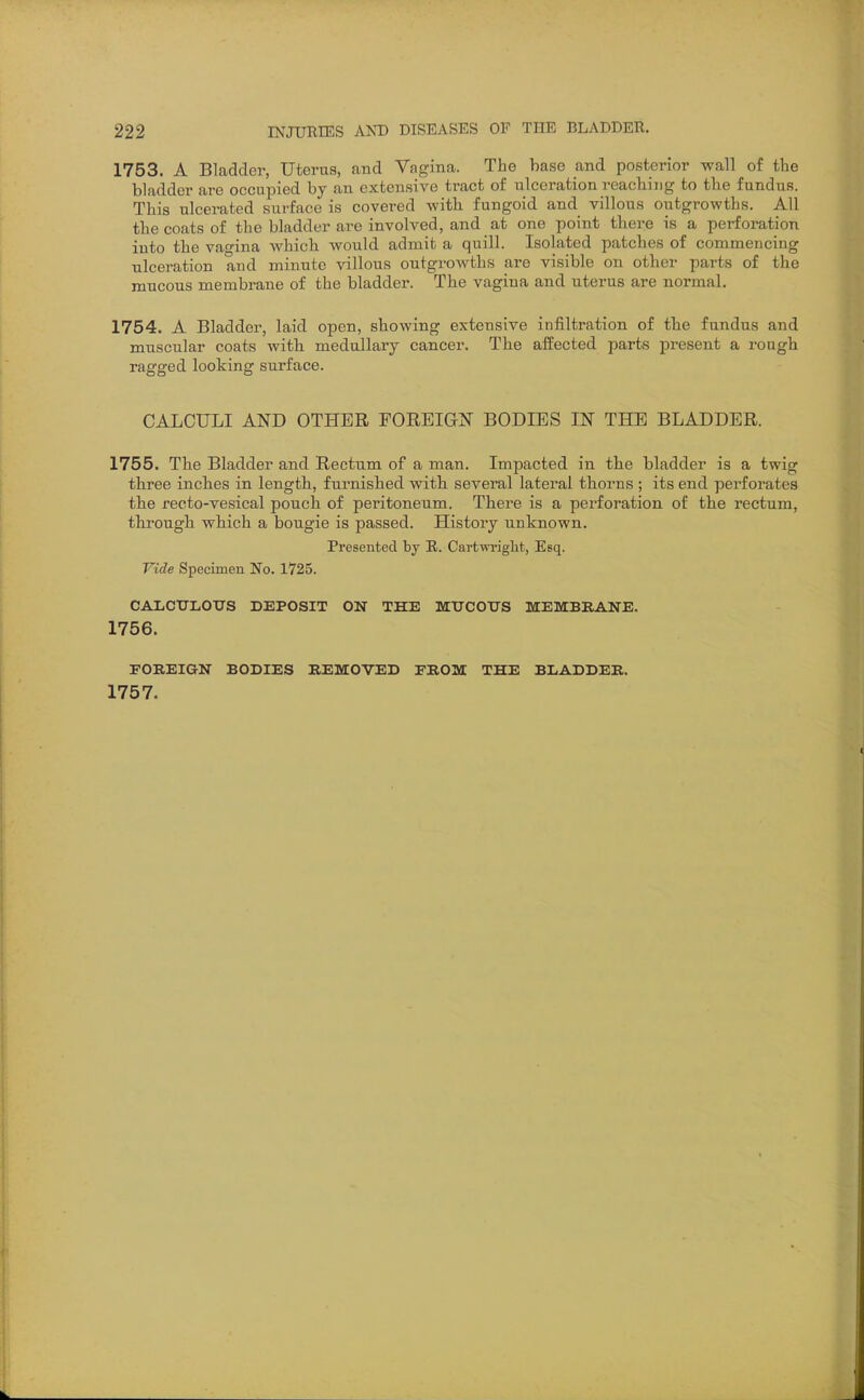 1753. A Bladder, Uterus, and Vagina. The base and posterior wall of the bladder are occupied by an extensive tract of ulceration reaching to tlie fundus. This ulcerated surface is covered with fungoid and villous outgrowths. All the coats of the bladder are involved, and at one point there is a perforation into the vao^ina which would admit a quill. Isolated patches of commencing ulceration and minute villous outgrowths are visible on other parts of the mucous membrane of the bladder. The vagina and uterus are normal. 1754. A Bladder, laid open, showing extensive infiltration of the fundus and muscular coats with medullary cancer. The affected parts present a rough ragged looking surface. CALCULI AND OTHER FOREIGN BODIES IN THE BLADDER. 1755. The Bladder and Rectum of a man. Impacted in the bladder is a twig three inches in length, furnished with several lateral thorns ; its end perforates the recto-vesical pouch of peritoneum. There is a perforation of the rectum, through which a bougie is passed. History unknown. Presented by R. Cartwriglit, Esq. Vide Specimen No. 1725. CALCTJLOTJS DEPOSIT ON THE MTJCOTTS MEMBRANE. 1756. FOREIGN BODIES REMOVED PROM THE BLADDER. 1757.