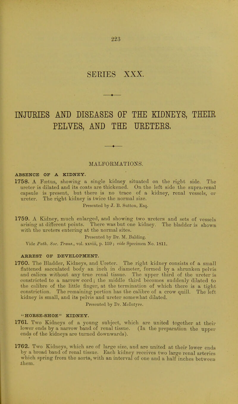 SERIES XXX. —♦— INJUEIES AM) DISEASES OF THE EIDmYS, THEIR PELVES, AND THE URETERS. —♦— MALFORMATIONS. ABSENCE OF A KIDNEY. 1758. A Fcetus, showing a single kidney situated on the rigbt side. The ureter is dilated and its coats are thickened. On the left side the supra-renal capsule is present, but there is no ti'ace of a kidney, renal vessels, or ureter. The right kidney is twice the normal size. Presented by J. B. Sutton, Esq. 1759. A Kidney, much enlarged, and showing two ureters and sets of vessels arising at different points. There was but one kidney. The bladder is shown with the ureters entering at the normal sites. Presented by Dr. M. Balding. Vide Path. Soc. Trans., vol. xxviii, p. 159; vide Specimen No. 1811, ABREST OF DEVELOPMENT. 1760. The Bladder, Kidneys, and Ureter. The right kidney consists of a small flattened sacculated body an inch in diameter, formed by a shrunken pelvis and calices without any ti*ue renal tissue. The upper third of the ureter is constricted to a narrow cord; the middle third becomes suddenly dilated to the ciilibre of the little finger, at the termination of which there is a tight constriction. The remaining portion has the calibre of a crow quill. The left kidney is small, and its pelvis and ureter somewhat dilated. Presented by Dr. Mclntyre. HORSE-SHOE KIDNEY. 1761. Two Kidneys of a young subject, which are united together at their lower ends by a narrow band of renal tissue. (In the preparation the upper ends of the kidneys are turned downwards). 1762. Two Kidneys, which are of large size, and are united at their lower ends by a broad band of renal tissue. Each kidney receives two large renal arteries which spring from the aorta, with an interval of one and a half inches betweeu them.