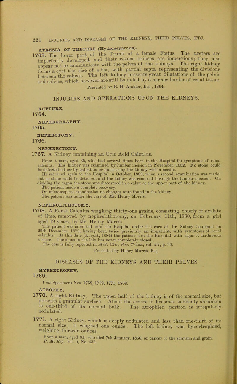 ATRESIA OF UBETERS (Hydronephrosis). 1763 The lower part of the Trunk of a female Foetus. The ureters are imperfectly developed, and their vesical orifices are impervious; they also appear not to communicate with the pelves of the kidneys. The right kidney forms a cyst the size of a fist, with partial septa representing the divisions betAveen the calices. The left kidney presents great dilatations of the pelvis and calices, which however are still bounded by a narrow border of renal tissue. Presented by E. H. Ambler, Esq., 1864. INJURIES AND OPERATIONS UPON THE KIDNEYS. RirPTTJIlE. 1764. NEPHRORRAPHY. 1765. NEPHROTOMY. 1766. NEPHRECTOMY. 1767. A Kidney containing an Uric Acid Calculus. From a man, aged 35, wlio liad several times been in the Hospital for symptoms of renal calcidus. His kidney was examined by lumbar incision in November, 1882. No stone could be detected either by palpation or puncturing the kidney with a needle. He returned again to the Hospital in October, 1883, when a second examination was made, but no stone could be detected, and the kidney was removed through the lumbar incision. On dividing the organ tlie stone was discovered in a calyx at the upper part of the kidney. Tlie patient made a complete recovery. On microscopical examination no changes were found in the kidney. The patient was under the care of Mr. Heniy Morris. NEPHROLITHOTOMY. 1768. A Renal Calculus weighing thirty-one grains, consisting chiefly of oxalate of lime, removed by nephrolithotomy, on February 11th, 1880, from a gii-1 aged 19 years, by Mr. Henry Morris. The patient was admitted into the Hospital under the care of Dr. Sidney Coupland on 29th December, 1879, having been twice previously an in-patient, with symptoms of renal calculus. At this date (August, 1884) the patient is in the Hospital with signs of lardaceous disease. The sinus in the loin has never completely closed. The case is fully rej)orted in 3£ed. Chir. Soc. Trans., vol. xiv, p. 30. Presented by Henry Morris, Esq. DISEASES OF THE KIDNEYS AND THEIR PELVES. HYPERTROPHY. 1769. Vide Specimens Nos. 1758, 1759, 1771, 1808. ATROPHY. 1770. A right Kidney. The upper half of the kidney is of the normal size, but presents a granular surface. About the centre it becomes suddenly shrunken to one-third of its normal bulk. The atrophied portion is irregularly nodulated. 1771. A right Kidney, which is deeply nodulated and less than oi;e-third of its normal size; it weighed one ounce. The left kidney was hypertrophied, weighing thirteen ounces. From a man, aged 31, who died 7th January, 1856, of cancer of the scrotum and groin. P. M. Reg., vol. ii, No. 433.