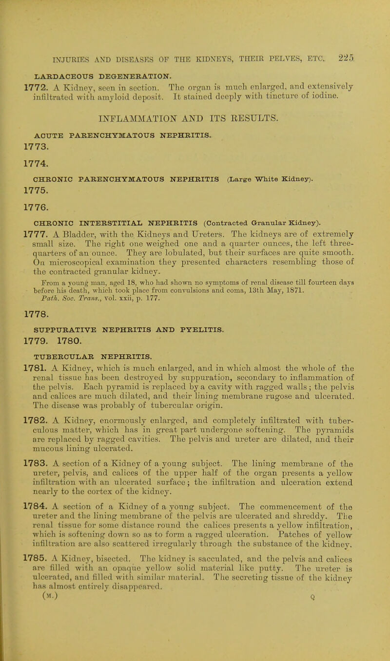 LARDACEOUS DEGENERATION. 1772. A Kidney, seen in section. The org.an is miicli enlarged, and extensively infiltrated with amyloid deposit. It stained deeply with tincture of iodine. IKFLAMMATION AND ITS EESULTS. ACUTE PARENCHYMATOUS NEPHRITIS. 1773. 1774. CHRONIC PARENCHYMATOUS NEPHRITIS (L&rge White Kidney). 1775. 1776. CHRONIC INTERSTITIAL NEPHRITIS (Contracted Granular Kidney). 1777. A Bladder, with the Kidneys and Ureters. The kidneys are of extremely small size. The right one weighed one and a quarter ounces, the left three- quarters of an ounce. They are lobulated, but their surfaces are quite smooth. On microscopical examination they presented characters resembling those of the contracted granular kidney. From a joung man, aged 18, ■who had shown no symptoms of renal disease till fourteen days before his death, wliich took place from convulsions and coma, IStli May, 1871. Path. Soc. Trans., vol. xxii, p. 177. 1778. SUPPURATIVE NEPHRITIS AND PYELITIS. 1779. 1780. TUBERCULAR NEPHRITIS. 1781. A Kidney, which is much enlarged, and in which almost the whole of the renal tissue has been destroyed by suppuration, secondary to inflammation of the pelvis. Each pyramid is replaced by a cavity with ragged walls ; the pelvis and calices are much dilated, and their lining membrane I'ugose and ulcerated. The disease was probably of tubercular origin. 1782. A Kidney, enormously enlarged, and completely infiltrated with tuber- culous matter, which has in great part undergone softening. The pyramids are replaced by ragged cavities. The pelvis and ureter are dilated, and their mucous lining ulcei'ated. 1783. A section of a Kidney of a young subject. The lining membrane of the ureter, pelvis, and calices of the upper half of the organ presents a yellow infiltration with an ulcerated surface ; the infiltration and ulceration extend nearly to the cortex of the kidney. 1784. A section of a Kidney of a young subject. The commencement of the ureter and the lining membrane of the pelvis are ulcerated and shreddy. The renal tissue for some distance round the calices presents a yellow infiltration, which is softening down so as to form a ragged ulceration. Patches of yellow infiltration are also scattered irregularly through the substance of the kidney. 1785. A Kidney, bisected. The kidney is sacculated, and the pelvis and calices are filled with an opaqiic yellow solid material like putty. The iireter is ulcerated, and filled with similar material. The secreting tissue of the kidney has almost entirely disappeared.