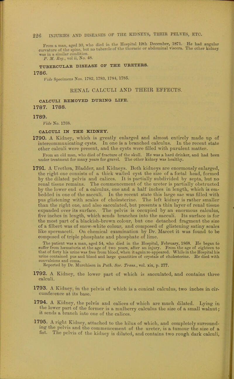 From a man, aged 30, who died in the Hospital 19tli December, 1871. He had angular curvature of the spine, but no tubercle of the thoracic or abdommal viscera. Tlie other kidney was in a similar condition. P. M. Reg., vol ii, No. 48. TTTBEBCTTLAR DISEASE OF THE TJBETERS. 1786. Vide Specimens Nos. 1782, 1783, 1784, 1785. RENAL CALCULI AND THEIR EFFECTS. CALCtJIil REMOVED DTTBINa LIFE. 1787. 1788. 1789. Vide No. 1768. CALCULI IN THE KIDNEY. 1790. A Kidney, wliicli is greatly enlarged and almost entirely made up of intercommunicating cysts. In one is a branched calculus. In the recent state other calculi were present, and the cysts were filled with purulent matter. From an old man, who died of fracture of the skull. He was a hard drinker, and had been imder treatment for many years for gravel. The other kidney was healthy. 1791. A Urethra, Bladder, and Kidneys. Both kidneys are enormously enlarged, the right one consists o£ a thick walled cyst the size of a fcetal head, formed by the dilated pelvis and calices. It is partially subdivided by septa, but no renal tissue remains. The commencement of the ui'eter is partially obstructed by the lower end of a calculus, one and a half inches in length, which is em- bedded in one of the saccuH. In the recent state this large sac was filled with pus glistening with scales of cholesterine. The left kidney is rather smaller than the right one, and also sacculated, but presents a thin layer of renal tissue expanded over its surface. The pelvis is occupied by an enormous calculus, five inches in length, which sends branches into the sacculi. Its surface is for the most part of a blackish-brown colour, but one detached fragment the size of a filbert was of snow-white colour, and composed of glistening satiny scales like spermaceti. On chemical examination by Dr. Marcet it was found to be composed of triple phosphate and phosphate of lime. The patient was a man, aged 54, who died in the Hospital, February, 1868. He began to sutfer from hsematuria at the age of two years, after an injury. From the age of eighteen to that of forty his urine was free from blood, when it again re-appeared. WhUe in the Hospital his urine contained pus and blood and large quantities of crystals of cholesterine. He died with convulsions and coma. Reported by Dr. Murchison in Path. Soc. Trans., vol. xix, p. 277. 1792. A Kidney, the lower part of which is sacculated, and contains thi-ee calculi. 1793. A Kidney, in the pelvis of which is a conical calculus, two inches in cir- cumference at its base. 1794. A Kidney, the pelvis and calices of which are much dilated. Lying in the lower part of the former is a mulberry calculus the size of a small walnut; it sends a branch into one of the calices. 1795. A right Kidney, attached to the hilus of which, and completely surround- ing the pelvis and the commencement of the ureter, is a tumour the size of a fist. The pelvis of the kidney is dilated, and contains two rough dark calculi,