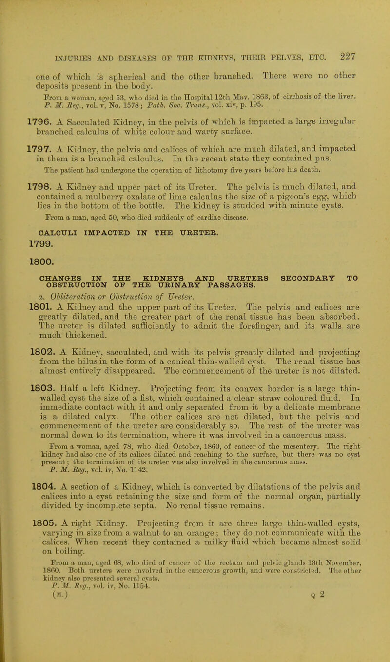 one of which is spherical and the other branched. There were no other deposits present in the body. From a woman, aged 53, who died in the Hospital 13th May, 1863, of cuThosis of the liver. P. M. Meg., vol. v, No. 1578; Fath. Soo. Trans., vol. xiv, p. 195. 1796. A Sacculated Kidney, in the pelvis of which is impacted a large irregular branched calculus of white colour and warty surface. 1797. A Kidney, the pelvis and calices of which are much dilated, and impacted in them is a bi-anched calculus. In the recent state they contained pus. The patient had undergone the operation of lithotomy five years before his death. 1798. A Kidney and upper part of its Ureter. The pelvis is much dilated, and contained a mulberry oxalate of lime calculus the size of a pigeon's egg, which lies in the bottom of the bottle. The kidney is studded with minute cysts. From a man, aged 50, who died suddenly of cardiac disease. CAIiCTTIil IMPACTEB IN THE TTBETEB. 1799. 1800. CHANGES IN THE KIDNEYS AND TJBETERS SECONDARY TO OBSTRUCTION OE THE URINARY PASSAGES. a. Obliteration or Obstruction of Ureter. 1801. A Kidney and the upper part of its Ureter. The pelvis and calices are greatly dilated, and the greater part of the renal tissue has been absorbed. The ui-eter is dilated sufficiently to admit the forefinger, and its walls are much thickened. 1802. A Kidney, sacculated, and with its pelvis greatly dilated and projecting from the hilus in the form of a conical thiji-walled cyst. The renal tissue has almost entirely disappeared. The commencement of the ureter is not dilated. 1803. Half a left Kidney. Projecting from its convex border is a large thin- walled cyst the size of a fist, which contained a clear straw coloured fluid. In immediate contact with it and only separated from it by a delicate membrane is a dilated calyx. The other calices are not dilated, but the pelvis and commencement of the ureter are considerably so. The rest of the ureter was normal down to its termination, where it was involved in a cancerous mass. From a woman, aged 78, who died October, 1860, of cancer of the mesentery. The right kidney had also one of its calices dilated and reaching to the surface, but there was no cyst present; the termination of its ureter was also involved in the cancerous mass. P. M. Reg., vol. iv, No. 1142. 1804. A section of a Kidney, which is converted by dilatations of the pelvis and calices into a cyst retaining the size and form of the normal organ, partially divided by incomplete septa. No renal tissue remains. 1805. A right Kidney. Projecting from it are three large thin-walled cysts, varying in size from a walnut to an orange ; they do not communicate with the calices. When recent they contained a milky fluid which became almost solid on boiling. From a man, aged 68, who died of cancer of the rectum and pelvic glands 13th November, 1860. Both ureters were involved in the cancerous gi'owth, and were constricted. The other kidney also presented several cvstg. P. M. Reg., vol. iv, No. 1154. (>r.) Q 2